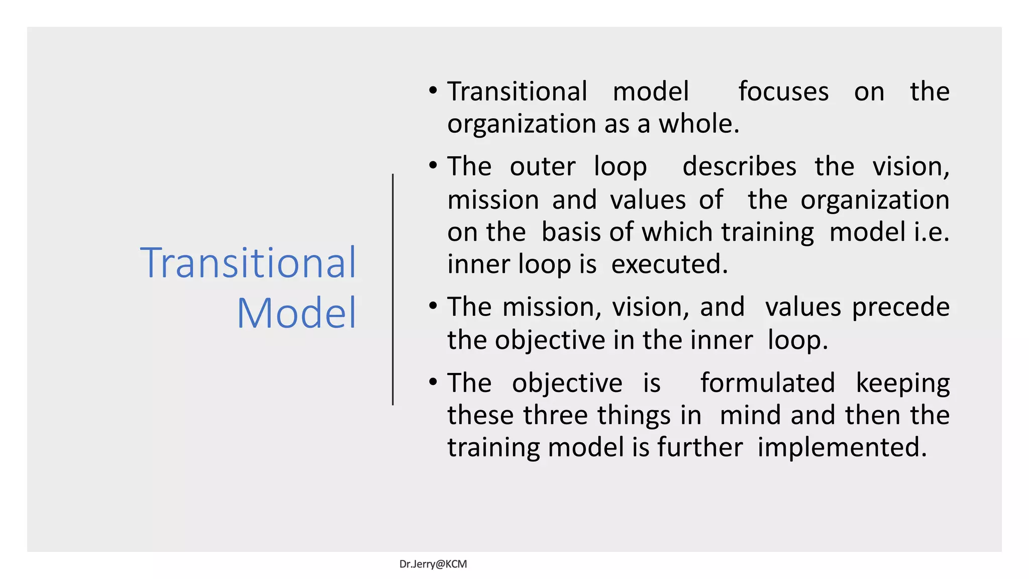 Transitional
Model
• Transitional model focuses on the
organization as a whole.
• The outer loop describes the vision,
mission and values of the organization
on the basis of which training model i.e.
inner loop is executed.
• The mission, vision, and values precede
the objective in the inner loop.
• The objective is formulated keeping
these three things in mind and then the
training model is further implemented.
 