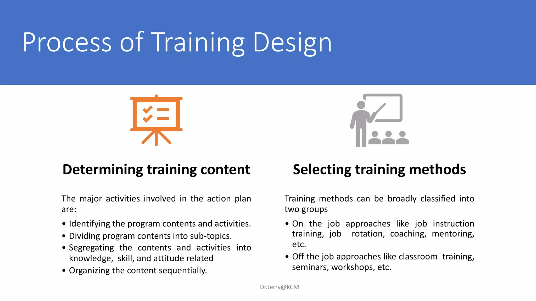 Process of Training Design
Dr.Jerry@KCM
Determining training content
The major activities involved in the action plan
are:
• Identifying the program contents and activities.
• Dividing program contents into sub-topics.
• Segregating the contents and activities into
knowledge, skill, and attitude related
• Organizing the content sequentially.
Selecting training methods
Training methods can be broadly classified into
two groups
• On the job approaches like job instruction
training, job rotation, coaching, mentoring,
etc.
• Off the job approaches like classroom training,
seminars, workshops, etc.
 
