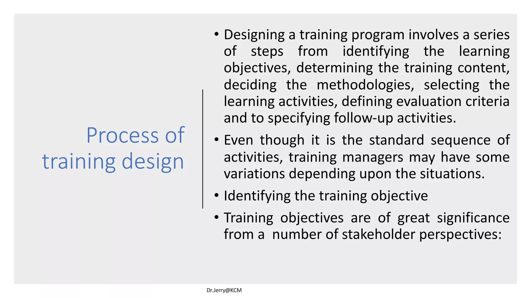 Process of
training design
• Designing a training program involves a series
of steps from identifying the learning
objectives, determining the training content,
deciding the methodologies, selecting the
learning activities, defining evaluation criteria
and to specifying follow-up activities.
• Even though it is the standard sequence of
activities, training managers may have some
variations depending upon the situations.
• Identifying the training objective
• Training objectives are of great significance
from a number of stakeholder perspectives:
 