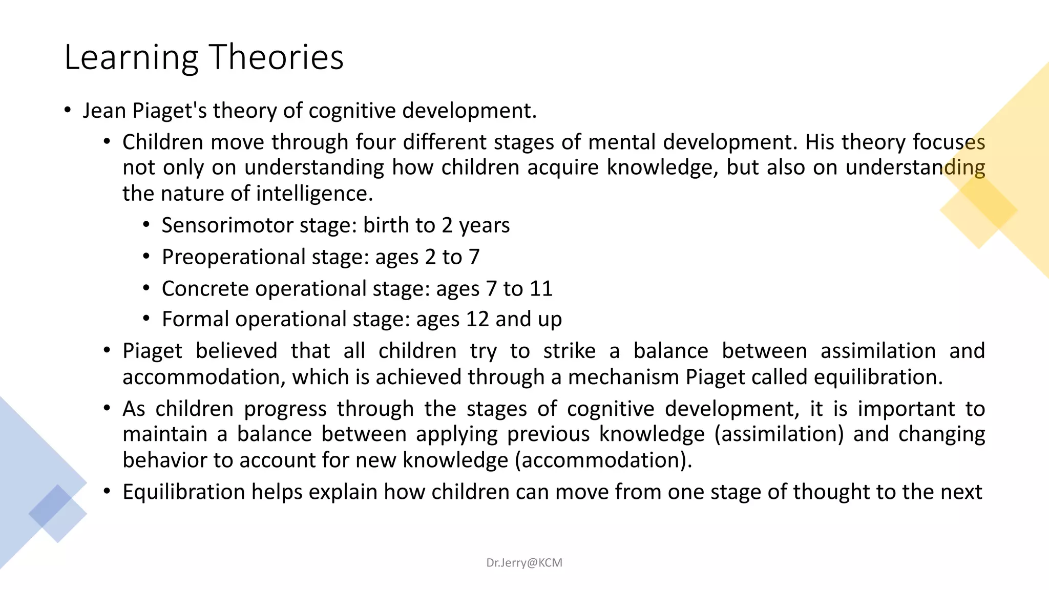Learning Theories
• Jean Piaget's theory of cognitive development.
• Children move through four different stages of mental development. His theory focuses
not only on understanding how children acquire knowledge, but also on understanding
the nature of intelligence.
• Sensorimotor stage: birth to 2 years
• Preoperational stage: ages 2 to 7
• Concrete operational stage: ages 7 to 11
• Formal operational stage: ages 12 and up
• Piaget believed that all children try to strike a balance between assimilation and
accommodation, which is achieved through a mechanism Piaget called equilibration.
• As children progress through the stages of cognitive development, it is important to
maintain a balance between applying previous knowledge (assimilation) and changing
behavior to account for new knowledge (accommodation).
• Equilibration helps explain how children can move from one stage of thought to the next
Dr.Jerry@KCM
 