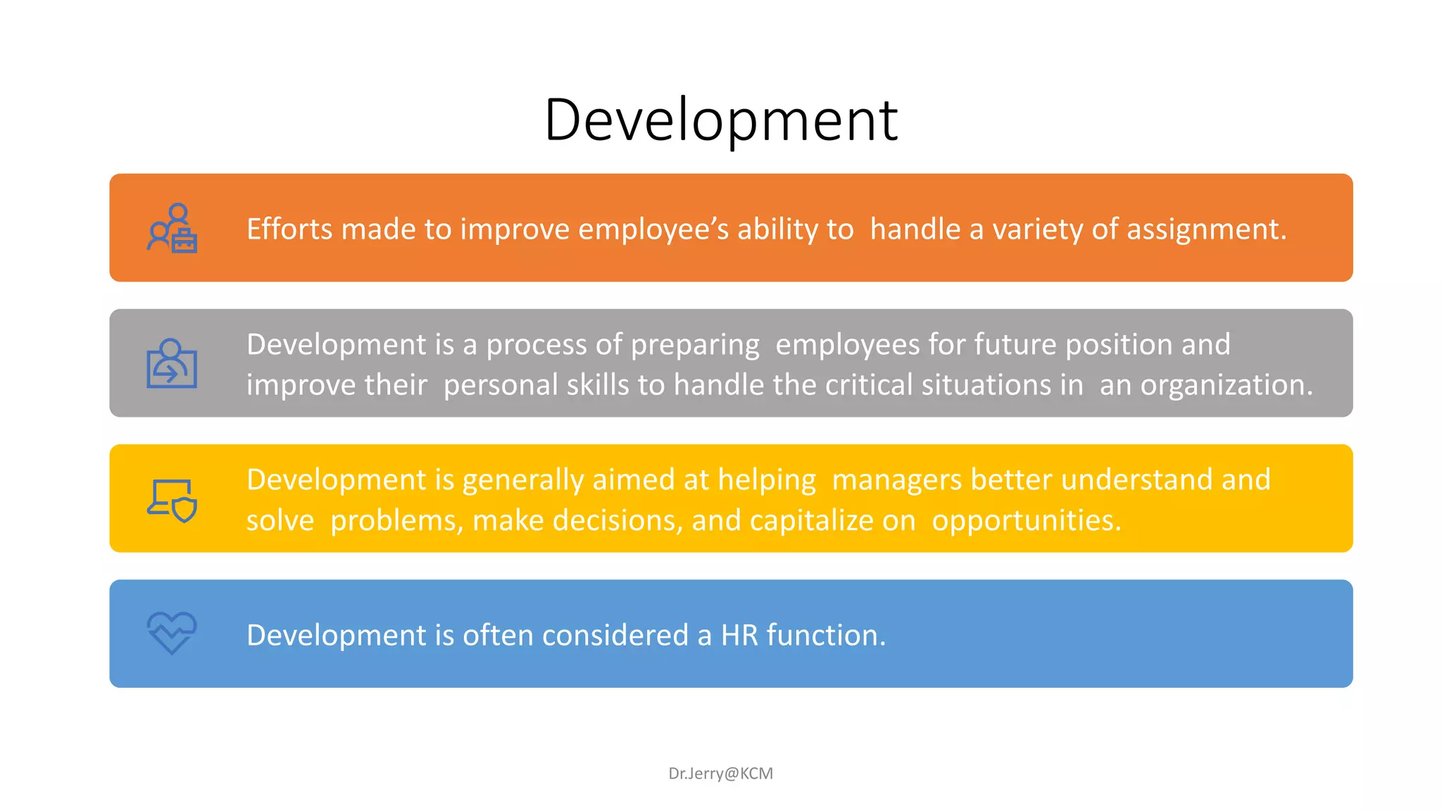 Development
Dr.Jerry@KCM
Efforts made to improve employee’s ability to handle a variety of assignment.
Development is a process of preparing employees for future position and
improve their personal skills to handle the critical situations in an organization.
Development is generally aimed at helping managers better understand and
solve problems, make decisions, and capitalize on opportunities.
Development is often considered a HR function.
 