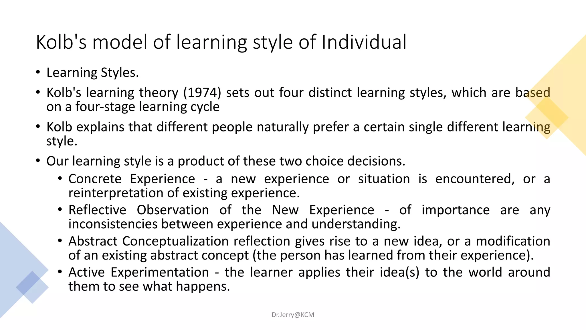 Kolb's model of learning style of Individual
• Learning Styles.
• Kolb's learning theory (1974) sets out four distinct learning styles, which are based
on a four-stage learning cycle
• Kolb explains that different people naturally prefer a certain single different learning
style.
• Our learning style is a product of these two choice decisions.
• Concrete Experience - a new experience or situation is encountered, or a
reinterpretation of existing experience.
• Reflective Observation of the New Experience - of importance are any
inconsistencies between experience and understanding.
• Abstract Conceptualization reflection gives rise to a new idea, or a modification
of an existing abstract concept (the person has learned from their experience).
• Active Experimentation - the learner applies their idea(s) to the world around
them to see what happens.
Dr.Jerry@KCM
 