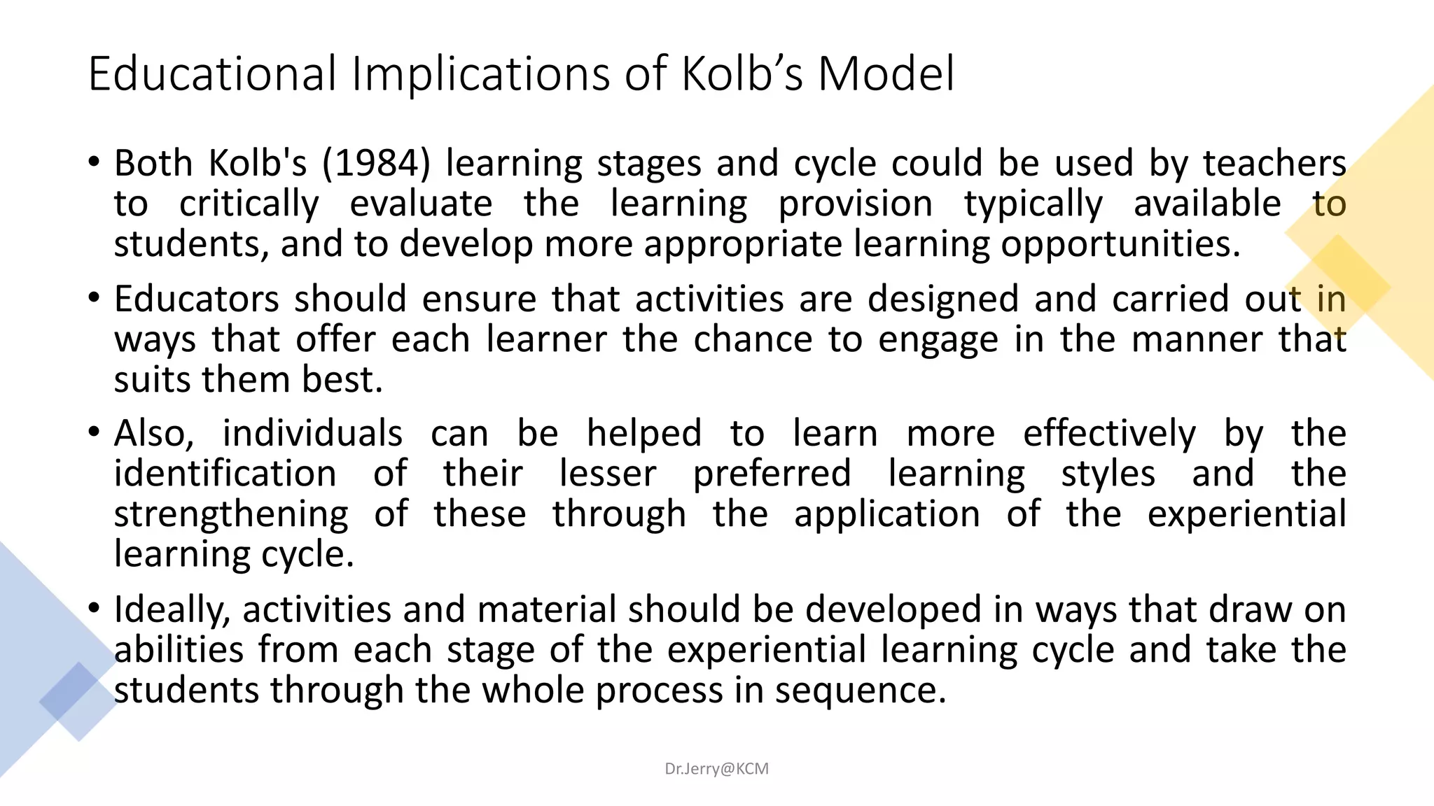 Educational Implications of Kolb’s Model
• Both Kolb's (1984) learning stages and cycle could be used by teachers
to critically evaluate the learning provision typically available to
students, and to develop more appropriate learning opportunities.
• Educators should ensure that activities are designed and carried out in
ways that offer each learner the chance to engage in the manner that
suits them best.
• Also, individuals can be helped to learn more effectively by the
identification of their lesser preferred learning styles and the
strengthening of these through the application of the experiential
learning cycle.
• Ideally, activities and material should be developed in ways that draw on
abilities from each stage of the experiential learning cycle and take the
students through the whole process in sequence.
Dr.Jerry@KCM
 