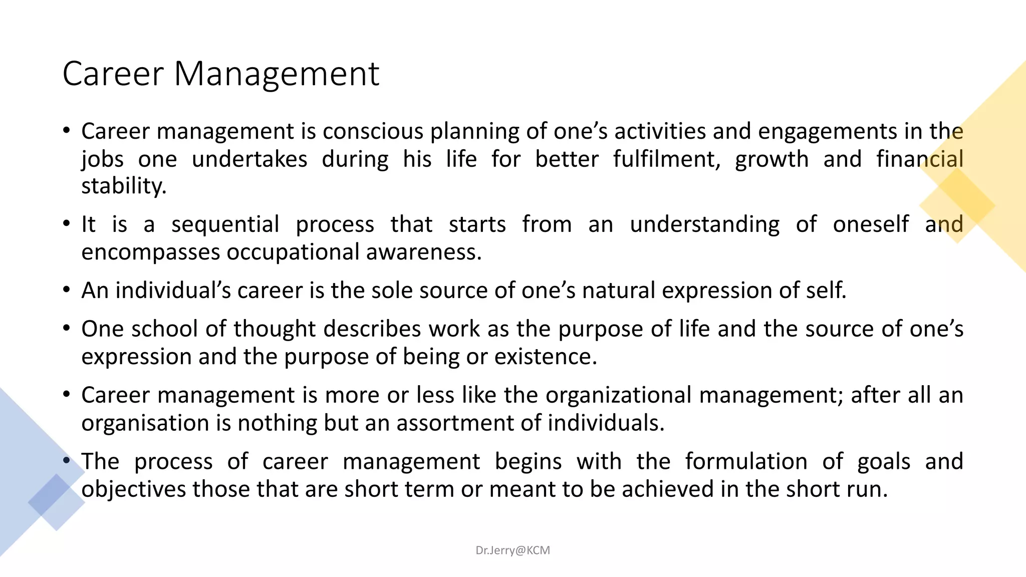 Career Management
• Career management is conscious planning of one’s activities and engagements in the
jobs one undertakes during his life for better fulfilment, growth and financial
stability.
• It is a sequential process that starts from an understanding of oneself and
encompasses occupational awareness.
• An individual’s career is the sole source of one’s natural expression of self.
• One school of thought describes work as the purpose of life and the source of one’s
expression and the purpose of being or existence.
• Career management is more or less like the organizational management; after all an
organisation is nothing but an assortment of individuals.
• The process of career management begins with the formulation of goals and
objectives those that are short term or meant to be achieved in the short run.
Dr.Jerry@KCM
 