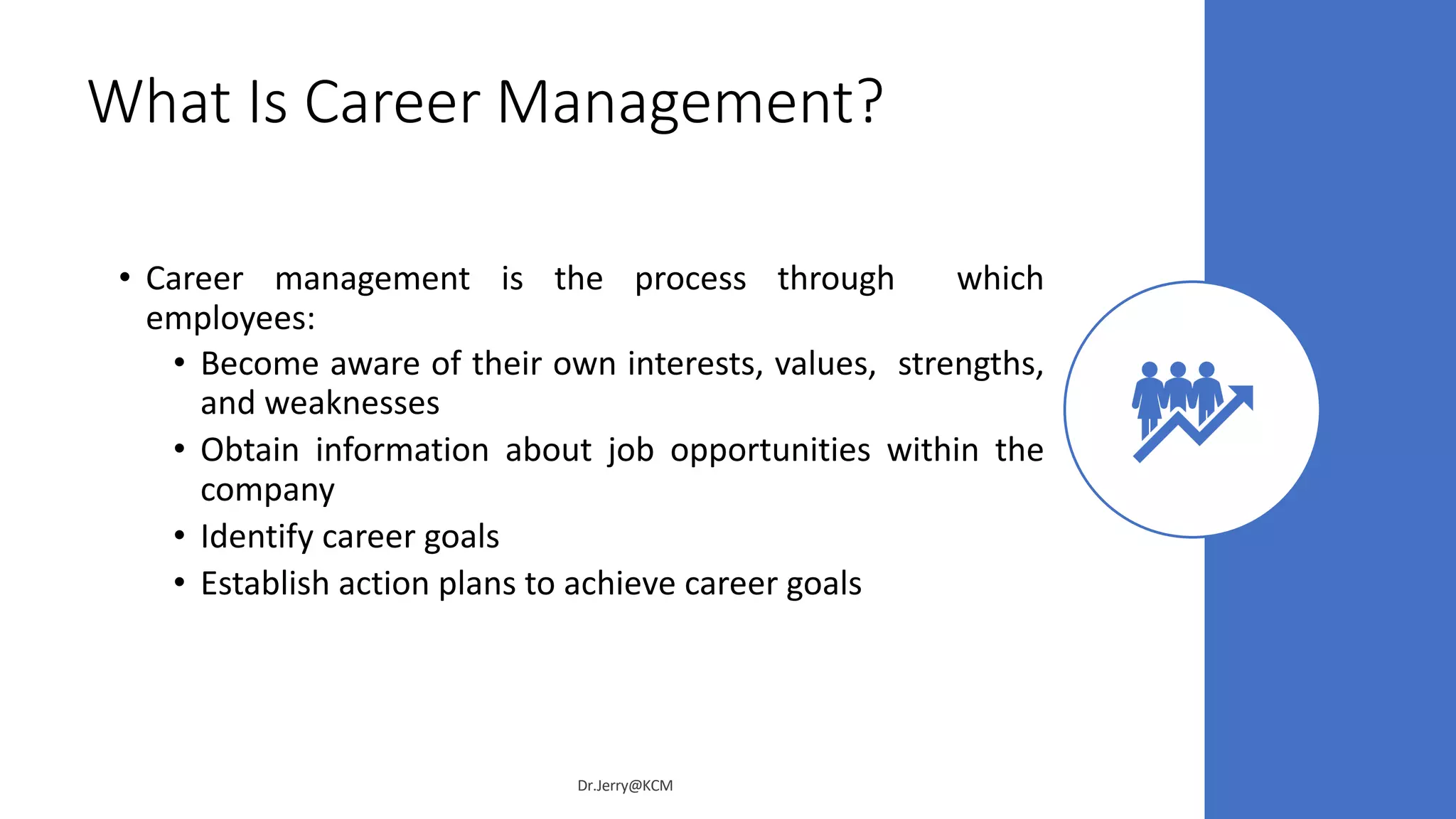 What Is Career Management?
• Career management is the process through which
employees:
• Become aware of their own interests, values, strengths,
and weaknesses
• Obtain information about job opportunities within the
company
• Identify career goals
• Establish action plans to achieve career goals
Dr.Jerry@KCM
 