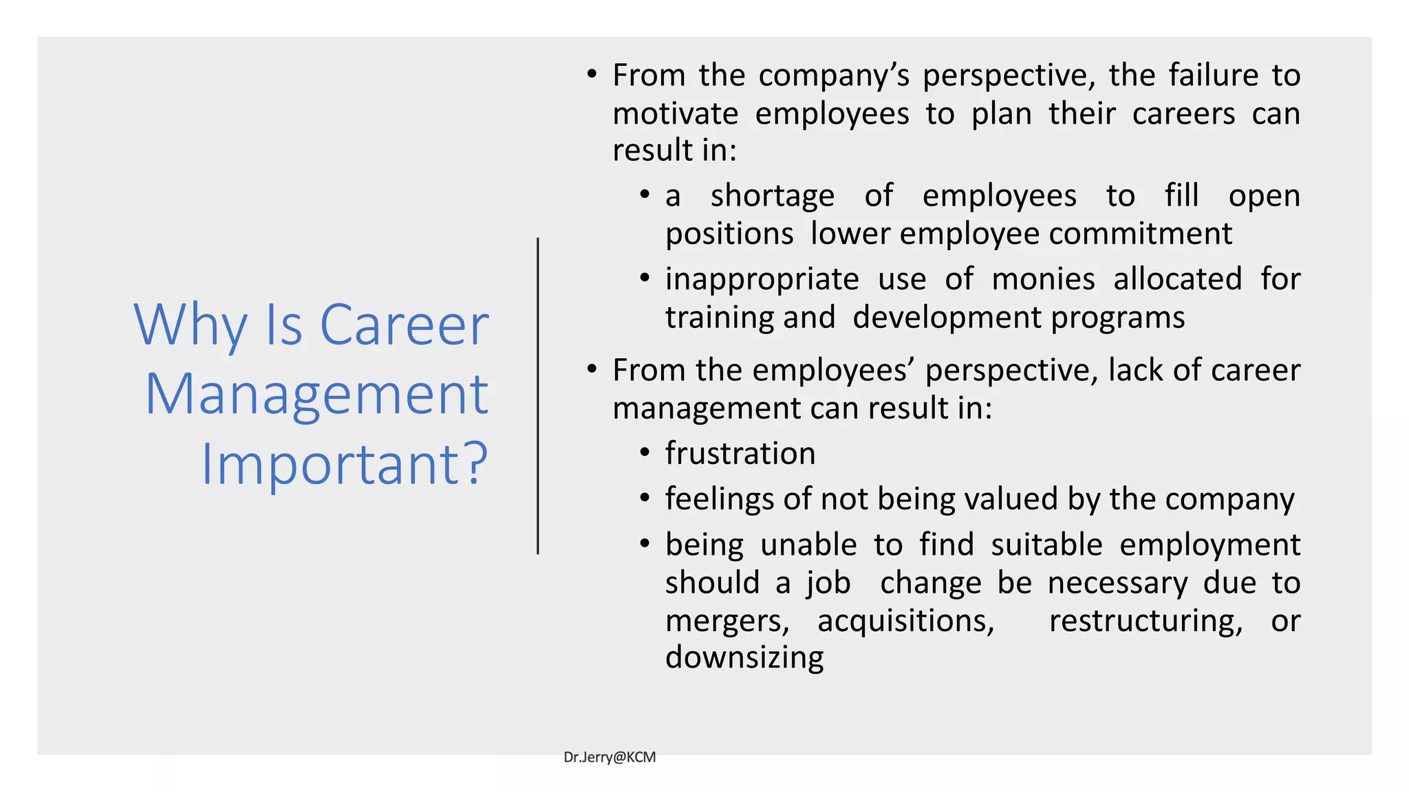 Why Is Career
Management
Important?
• From the company’s perspective, the failure to
motivate employees to plan their careers can
result in:
• a shortage of employees to fill open
positions lower employee commitment
• inappropriate use of monies allocated for
training and development programs
• From the employees’ perspective, lack of career
management can result in:
• frustration
• feelings of not being valued by the company
• being unable to find suitable employment
should a job change be necessary due to
mergers, acquisitions, restructuring, or
downsizing
 