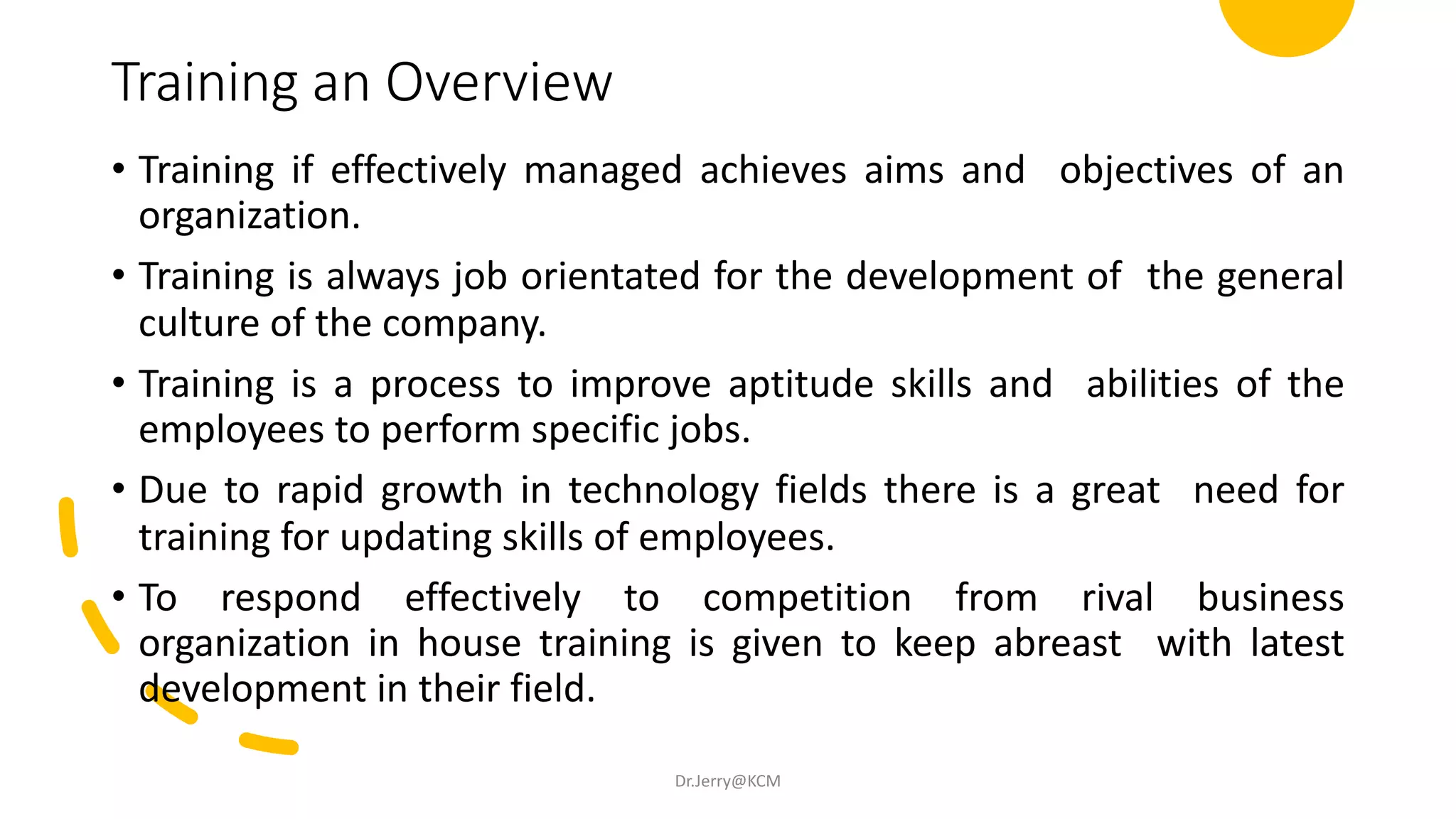 Training an Overview
• Training if effectively managed achieves aims and objectives of an
organization.
• Training is always job orientated for the development of the general
culture of the company.
• Training is a process to improve aptitude skills and abilities of the
employees to perform specific jobs.
• Due to rapid growth in technology fields there is a great need for
training for updating skills of employees.
• To respond effectively to competition from rival business
organization in house training is given to keep abreast with latest
development in their field.
Dr.Jerry@KCM
 