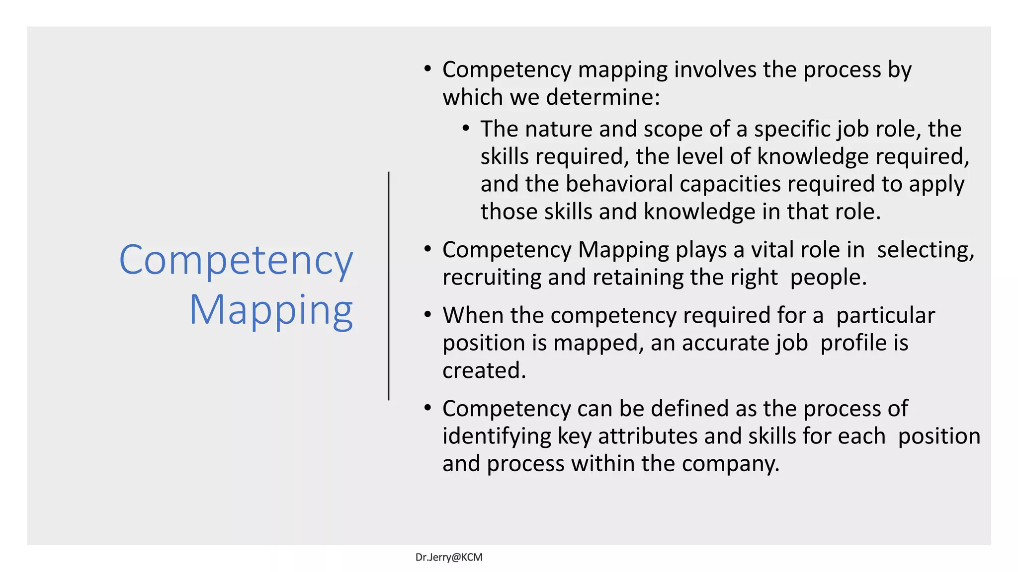 Competency
Mapping
• Competency mapping involves the process by
which we determine:
• The nature and scope of a specific job role, the
skills required, the level of knowledge required,
and the behavioral capacities required to apply
those skills and knowledge in that role.
• Competency Mapping plays a vital role in selecting,
recruiting and retaining the right people.
• When the competency required for a particular
position is mapped, an accurate job profile is
created.
• Competency can be defined as the process of
identifying key attributes and skills for each position
and process within the company.
 