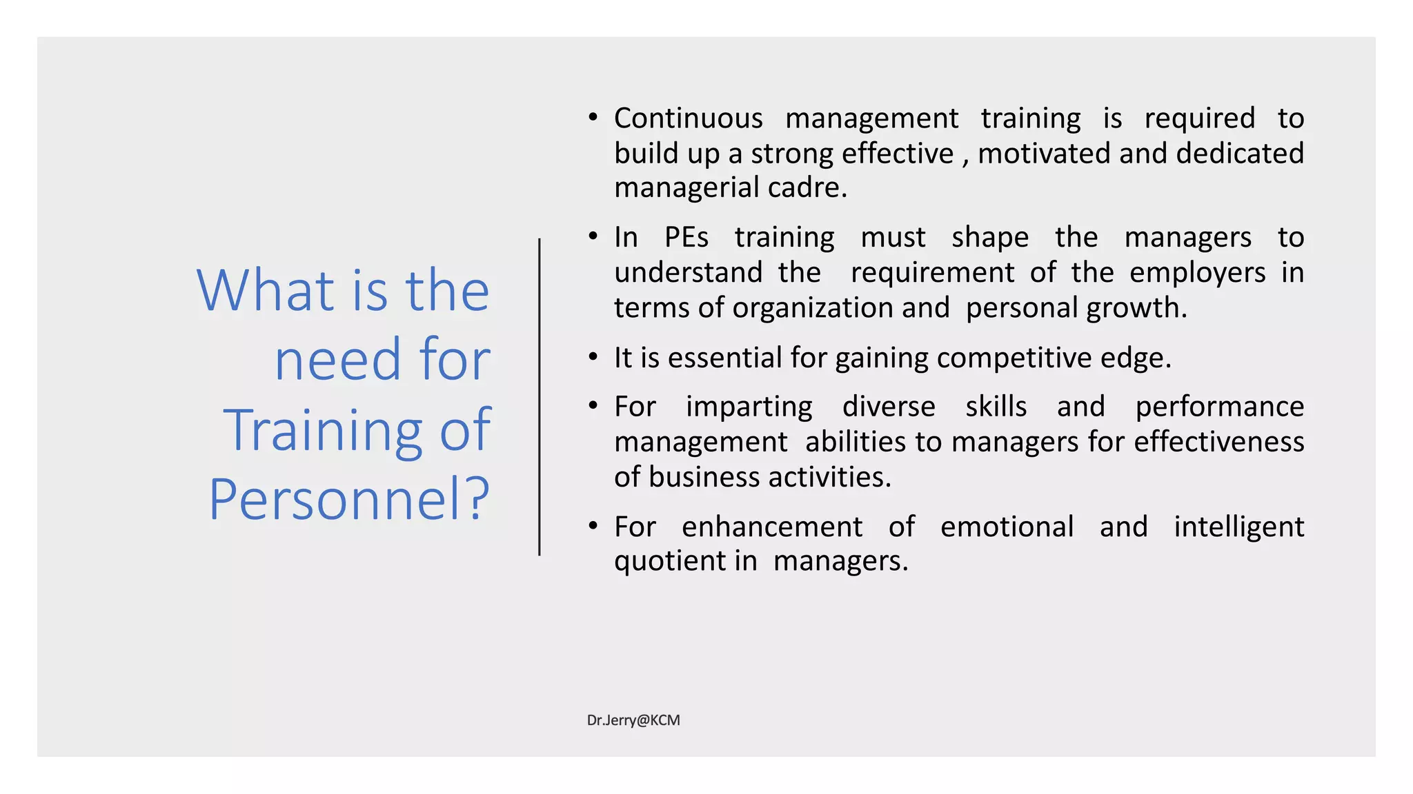 What is the
need for
Training of
Personnel?
• Continuous management training is required to
build up a strong effective , motivated and dedicated
managerial cadre.
• In PEs training must shape the managers to
understand the requirement of the employers in
terms of organization and personal growth.
• It is essential for gaining competitive edge.
• For imparting diverse skills and performance
management abilities to managers for effectiveness
of business activities.
• For enhancement of emotional and intelligent
quotient in managers.
 