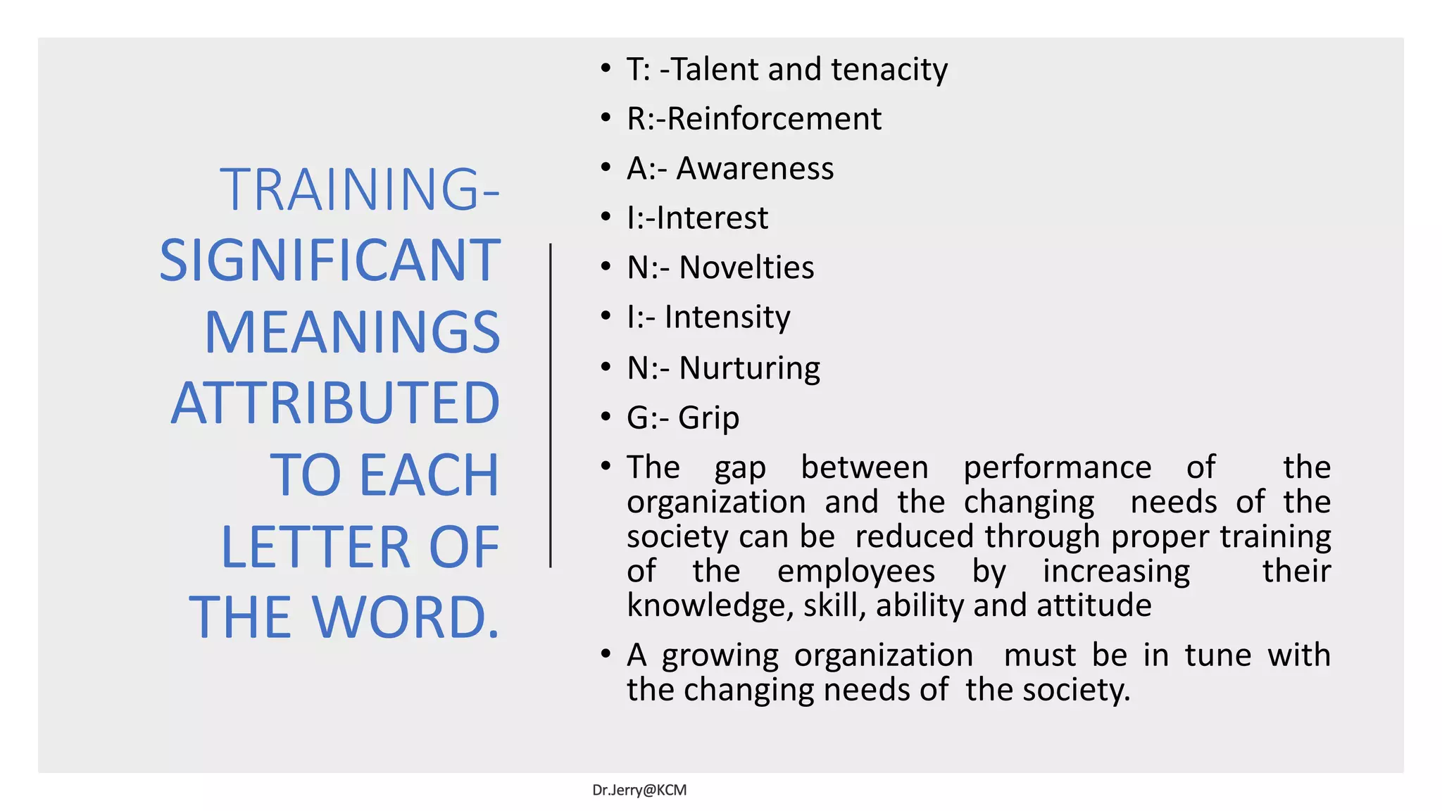 TRAINING-
SIGNIFICANT
MEANINGS
ATTRIBUTED
TO EACH
LETTER OF
THE WORD.
• T: -Talent and tenacity
• R:-Reinforcement
• A:- Awareness
• I:-Interest
• N:- Novelties
• I:- Intensity
• N:- Nurturing
• G:- Grip
• The gap between performance of the
organization and the changing needs of the
society can be reduced through proper training
of the employees by increasing their
knowledge, skill, ability and attitude
• A growing organization must be in tune with
the changing needs of the society.
 
