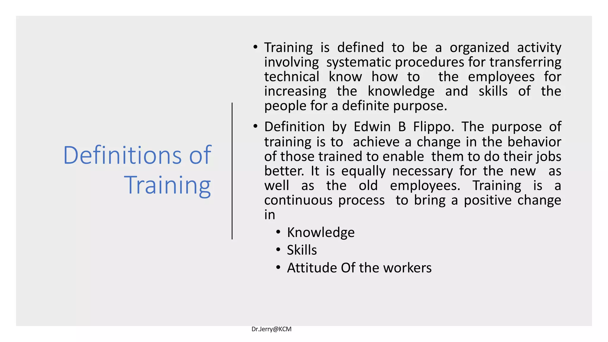 Definitions of
Training
• Training is defined to be a organized activity
involving systematic procedures for transferring
technical know how to the employees for
increasing the knowledge and skills of the
people for a definite purpose.
• Definition by Edwin B Flippo. The purpose of
training is to achieve a change in the behavior
of those trained to enable them to do their jobs
better. It is equally necessary for the new as
well as the old employees. Training is a
continuous process to bring a positive change
in
• Knowledge
• Skills
• Attitude Of the workers
 