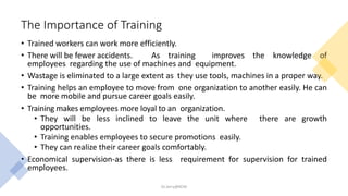 The Importance of Training
• Trained workers can work more efficiently.
• There will be fewer accidents. As training improves the knowledge of
employees regarding the use of machines and equipment.
• Wastage is eliminated to a large extent as they use tools, machines in a proper way.
• Training helps an employee to move from one organization to another easily. He can
be more mobile and pursue career goals easily.
• Training makes employees more loyal to an organization.
• They will be less inclined to leave the unit where there are growth
opportunities.
• Training enables employees to secure promotions easily.
• They can realize their career goals comfortably.
• Economical supervision-as there is less requirement for supervision for trained
employees.
Dr.Jerry@KCM
 