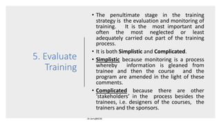 5. Evaluate
Training
• The penultimate stage in the training
strategy is the evaluation and monitoring of
training. It is the most important and
often the most neglected or least
adequately carried out part of the training
process.
• It is both Simplistic and Complicated.
• Simplistic because monitoring is a process
whereby information is gleaned from
trainee and then the course and the
program are amended in the light of these
comments.
• Complicated because there are other
‘stakeholders’ in the process besides the
trainees, i.e. designers of the courses, the
trainers and the sponsors.
 