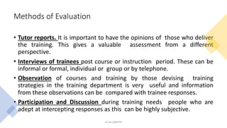 Methods of Evaluation
• Tutor reports. It is important to have the opinions of those who deliver
the training. This gives a valuable assessment from a different
perspective.
• Interviews of trainees post course or instruction period. These can be
informal or formal, individual or group or by telephone.
• Observation of courses and training by those devising training
strategies in the training department is very useful and information
from these observations can be compared with trainee responses.
• Participation and Discussion during training needs people who are
adept at intercepting responses as this can be highly subjective.
Dr.Jerry@KCM
 