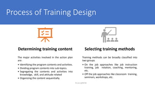 Process of Training Design
Dr.Jerry@KCM
Determining training content
The major activities involved in the action plan
are:
• Identifying the program contents and activities.
• Dividing program contents into sub-topics.
• Segregating the contents and activities into
knowledge, skill, and attitude related
• Organizing the content sequentially.
Selecting training methods
Training methods can be broadly classified into
two groups
• On the job approaches like job instruction
training, job rotation, coaching, mentoring,
etc.
• Off the job approaches like classroom training,
seminars, workshops, etc.
 