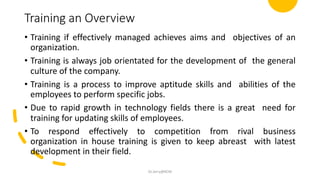 Training an Overview
• Training if effectively managed achieves aims and objectives of an
organization.
• Training is always job orientated for the development of the general
culture of the company.
• Training is a process to improve aptitude skills and abilities of the
employees to perform specific jobs.
• Due to rapid growth in technology fields there is a great need for
training for updating skills of employees.
• To respond effectively to competition from rival business
organization in house training is given to keep abreast with latest
development in their field.
Dr.Jerry@KCM
 