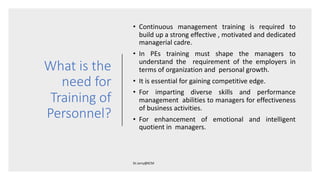 What is the
need for
Training of
Personnel?
• Continuous management training is required to
build up a strong effective , motivated and dedicated
managerial cadre.
• In PEs training must shape the managers to
understand the requirement of the employers in
terms of organization and personal growth.
• It is essential for gaining competitive edge.
• For imparting diverse skills and performance
management abilities to managers for effectiveness
of business activities.
• For enhancement of emotional and intelligent
quotient in managers.
 