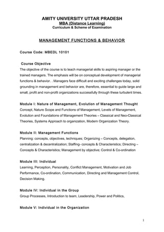 AMITY UNIVERSITY UTTAR PRADESH
MBA (Distance Learning)
Curriculum & Scheme of Examination
MANAGEMENT FUNCTIONS & BEHAVIOR
Course Code: MBEDL 10101
Course Objective
The objective of the course is to teach managerial skills to aspiring manager or the
trained managers. The emphasis will be on conceptual development of managerial
functions & behavior. . Managers face difficult and exciting challenges today, solid
grounding in management and behavior are, therefore, essential to guide large and
small, profit and non-profit organizations successfully through these turbulent times.
Module I: Nature of Management, Evolution of Management Thought
Concept, Nature Scope and Functions of Management, Levels of Management,
Evolution and Foundations of Management Theories – Classical and Neo-Classical
Theories, Systems Approach to organization, Modern Organization Theory.
Module II: Management Functions
Planning: concepts, objectives, techniques; Organizing – Concepts, delegation,
centralization & decentralization; Staffing- concepts & Characteristics; Directing –
Concepts & Characteristics; Management by objective; Control & Co-ordination
Module III: Individual
Learning, Perception, Personality, Conflict Management, Motivation and Job
Performance, Co-ordination, Communication, Directing and Management Control,
Decision Making.
Module IV: Individual in the Group
Group Processes, Introduction to team, Leadership, Power and Politics,
Module V: Individual in the Organization
1
 