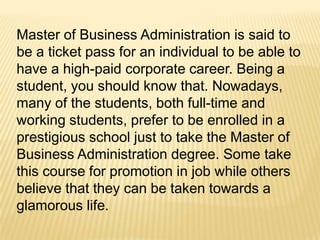 Master of Business Administration is said to
be a ticket pass for an individual to be able to
have a high-paid corporate career. Being a
student, you should know that. Nowadays,
many of the students, both full-time and
working students, prefer to be enrolled in a
prestigious school just to take the Master of
Business Administration degree. Some take
this course for promotion in job while others
believe that they can be taken towards a
glamorous life.
 
