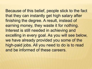 Because of this belief, people stick to the fact
that they can instantly get high salary after
finishing the degree. A result, instead of
earning money, they waste it for nothing.
Interest is still needed in achieving and
excelling in every goal. As you will see below,
we have already provided you some of the
high-paid jobs. All you need to do is to read
and be informed of these careers.
 