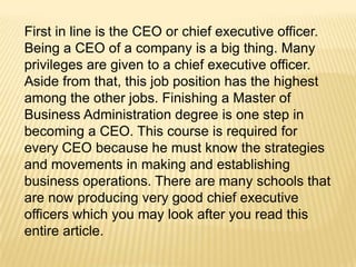 First in line is the CEO or chief executive officer.
Being a CEO of a company is a big thing. Many
privileges are given to a chief executive officer.
Aside from that, this job position has the highest
among the other jobs. Finishing a Master of
Business Administration degree is one step in
becoming a CEO. This course is required for
every CEO because he must know the strategies
and movements in making and establishing
business operations. There are many schools that
are now producing very good chief executive
officers which you may look after you read this
entire article.
 
