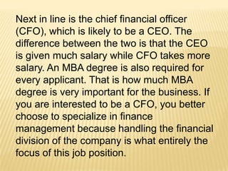 Next in line is the chief financial officer
(CFO), which is likely to be a CEO. The
difference between the two is that the CEO
is given much salary while CFO takes more
salary. An MBA degree is also required for
every applicant. That is how much MBA
degree is very important for the business. If
you are interested to be a CFO, you better
choose to specialize in finance
management because handling the financial
division of the company is what entirely the
focus of this job position.
 