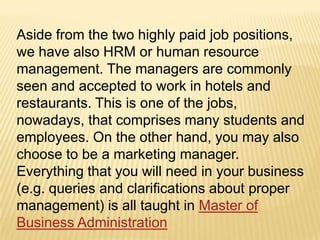 Aside from the two highly paid job positions,
we have also HRM or human resource
management. The managers are commonly
seen and accepted to work in hotels and
restaurants. This is one of the jobs,
nowadays, that comprises many students and
employees. On the other hand, you may also
choose to be a marketing manager.
Everything that you will need in your business
(e.g. queries and clarifications about proper
management) is all taught in Master of
Business Administration
 
