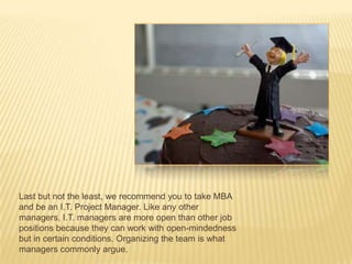 Last but not the least, we recommend you to take MBA
and be an I.T. Project Manager. Like any other
managers, I.T. managers are more open than other job
positions because they can work with open-mindedness
but in certain conditions. Organizing the team is what
managers commonly argue.
 