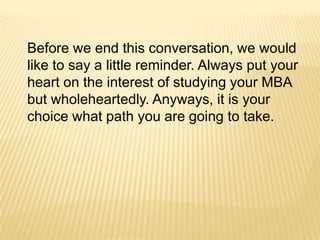 Before we end this conversation, we would
like to say a little reminder. Always put your
heart on the interest of studying your MBA
but wholeheartedly. Anyways, it is your
choice what path you are going to take.
 