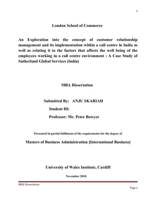 1
London School of Commerce
An Exploration into the concept of customer relationship
management and its implementation within a call centre in India as
well as relating it to the factors that affects the well being of the
employees working in a call centre environment : A Case Study of
Sutherland Global Services (India)
MBA Dissertation
Submitted By: ANJU SKARIAH
Student ID:
Professor: Mr. Peter Bowyer
Presented in partial fulfilment of the requirements for the degree of
Masters of Business Administration [International Business]
University of Wales Institute, Cardiff
November 2010
MBA Dissertation
Page 1
 