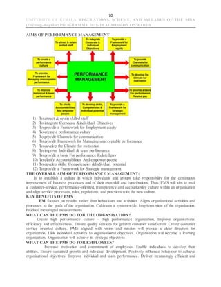 10
UNIVERSITY OF KERALA REGULATIONS, SCHEME, AND SYLLABUS OF THE MBA
(Evening-Regular) PROGRAMME 2018-19 ADMISSION ONWARDS
AIMS OF PERFORMANCE MANAGEMENT
1) To attract & retain skilled staff
2) To integrate Corporate &individual Objectives
3) To provide a Framework for Employment equity
4) To create a performance culture
5) To provide Channels for communication
6) To provide Framework for Managing unacceptable performance
7) To develop the Climate for motivation
8) To improve Individual & team performance
9) To provide a basis For performance Related pay
10) To clarify Accountabilities And empower people
11) To develop skills, Competencies &Individual potential
12) To provide a Framework for Strategic management
THE OVERALL AIM OF PERFORMANCE MANAGEMENT:
Is to establish a culture in which individuals and groups take responsibility for the continuous
improvement of business processes and of their own skill and contributions. Thus: PMS will aim to instil
a customer-service, performance-oriented, transparency and accountability culture within an organisation
and align service processes, rules, regulations, and practices with the new culture.
KEY BENEFITS OF PMS
PM focuses on results, rather than behaviours and activities. Aligns organizational activities and
processes to the goals of the organization. Cultivates a system-wide, long-term view of the organization.
Produce meaningful measurements
WHAT CAN THE PMS DO FOR THE ORGANISATION?
Create high performance culture – high performance organization. Improve organisational
efficiency and effectiveness. Ensure quality services for greater customer satisfaction. Create costumer
service oriented culture. PMS aligned with vision and mission will provide a clear direction for
organization. Link individual activities to organisational objectives. Organisation will become a learning
organization. Organisation will achieve its strategic objectives
WHAT CAN THE PMS DO FOR EMPLOYEES?
Increase motivation and commitment of employees. Enable individuals to develop their
abilities. Ensure sustained growth and individual development. Positively influence behaviour to achieve
organisational objectives. Improve individual and team performance. Deliver increasingly efficient and
 
