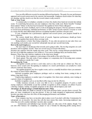 100
UNIVERSITY OF KERALA REGULATIONS, SCHEME, AND SYLLABUS OF THE MBA
(Evening-Regular) PROGRAMME 2018-19 ADMISSION ONWARDS
You can offer different rewards for meeting different benchmarks. The goals for your performance
appraisal and reward system need to be concrete and measurable. Employees need to know for what they
are shooting, and they need to see that the reward winners really earned it.
Talk to Your Team
A common joke in workplace comedies is to have the clueless boss hand out rewards that nobody
wants. To avoid being that person, ask your employees what they really want. Better benefits? Training?
Stock options? Dinner at the best local restaurant? Recognition in front of their colleagues?
Once you have the team's feedback, start to work on designing the program. One key question is whether
to reward team performance, individual performance or both. Group rewards motivate everyone to work
as a team, but they don't differentiate between exceptional members and those who just coast.
If your competition has a performance appraisal and reward system, your program should be at
least as generous.
The system should have different levels of awards. Superstar performance should get better
rewards or recognition than merely above-average work.
Being inclusive is better than being competitive. If, say, only one person on your sales force can
win anything each month, your second-tier salespeople may just give up and stop trying.
How to Reward Employees
The next step is to decide just what rewards you're going to offer. The two big categories are cash
incentives and recognition awards. There are several ways to reward with money:
Incentive pay separate from the regular pay-raise cycle: This can be a strong motivator provided that the
bar isn't set so high that employees can't achieve it. You want to challenge them, not frustrate them.
Bonuses: These may only motivate employees in the short term, though.
1) Profit sharing: Give employees a percentage of the profits at the end of the year.
2) Stock options: This only works if your company is a corporation, but it's becoming more common
for employees outside the C-suite.
Recognizing the Team
Recognition awards can have a cash value, such as a day at the spa or a dinner out. They are,
however, never actual cash. Recognizing an employee or a team's performance can actually be a more
effective motivator than money.
Recognition programs may have regular events, such as a monthly breakfast where you announce
the winners in front of their colleagues.
Informal recognition gives employees privileges such as working from home, coming in late or
taking a long lunch break.
Empowering employees is another type of recognition. Give them more authority, more training or
a greater choice of assignments.
Symbolic recognition such as an inscribed coffee mug can also be effective.
Unlike monetary rewards, it costs very little to run a recognition program. If you're a small
startup, employees will probably accept that symbolic recognition is all the company can afford. If you're
a thriving company, running recognition programs on the cheap will not impress your staff.
Advantages & Disadvantages of Individual Incentive Plans
Incentive plans are simple in concept: if your team performs better, you give them a reward. The
plans are more complicated to put into practice. If they are badly designed or implemented, individual
incentive pay plans may have the effect of discouraging performance and ambition.
Types of Incentives
Your company may have an incentive plan in place even if you don't call it that. Commissions for
salespeople are an incentive: the more they sell, the more money they make. Increasing employees' pay
when they do well is another individual incentive plan example.
Commissions and individual wage incentive plans are only some of the options, though. You
can also offer bonuses for completing a project or use a formula for allocating profits among above-
 