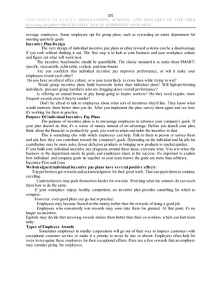 101
UNIVERSITY OF KERALA REGULATIONS, SCHEME, AND SYLLABUS OF THE MBA
(Evening-Regular) PROGRAMME 2018-19 ADMISSION ONWARDS
average employees. Some employers opt for group plans, such as rewarding an entire department for
meeting quarterly goals.
Incentive Plan Design
The very design of individual incentive pay plans or other reward systems can be a disadvantage
if you rush without thinking it out. The first step is to look at your business and your workplace culture
and figure out what will work best.
The incentive benchmarks should be quantifiable. The classic standard is to make them SMART:
specific, measurable, achievable, realistic and time-bound.
Are you confident that individual incentive pay improves performance, or will it make your
employees resent each other?
Do you have an ethical office culture, or is your team likely to cross lines while trying to win?
Would group incentive plans build teamwork better than individual plans? Will high-performing
individuals pressure group members who are dragging down overall performance?
Is offering an annual bonus or pay bump going to inspire workers? Do they need regular, more
frequent awards even if they're smaller?
Don't be afraid to talk to employees about what sort of incentives they'd like. They know what
would motivate them better than you do. After you implement the plan, survey them again and see how
it's working for them in practice.
Purpose Of Individual Incentive Pay Plans
The purpose of incentive plans is to encourage employees to advance your company's goals. If
your plan doesn't do that, it's a waste of money instead of an advantage. Before you launch your plan,
think about the financial or productivity goals you want to attain and tailor the incentive to that.
This is something else with which employees can help. Talk to them in person or survey them
and ask how they can contribute toward the company's goals. Depending on the individual and his job, his
contribution may be more sales, fewer defective products or bringing new products to market quicker.
If you build your individual incentive pay programs around these ideas, everyone wins. You win when the
business or the department meets its goals, and employees share in the success. It's important to explain
how individual and company goals tie together so your team knows the goals are more than arbitrary.
Incentive Pros and Cons
Well-designed individual incentive pay plans have several positive effects:
Top performers get rewards and acknowledgment for their great work. That can push them to continue
excelling.
Underachievers may push themselves harder for rewards. Watching what the winners do can teach
them how to do the same.
If your workplace enjoys healthy competition, an incentive plan provides something for which to
compete.
However, even good plans can go bad in practice:
Employees may become fixated on the money rather than the rewards of doing a good job.
Employees who consistently win rewards may soon take them for granted. At that point, it's no
longer an incentive.
Egotists may decide that receiving awards makes them better than their co-workers, which can hurt team
unity.
Types of Employee Awards
Sometimes employees in smaller corporations will go out of their way to impress customers with
exceptional customer service or make it a priority to never be late or absent. Employers often look for
ways to recognize these employees for their exceptional efforts. Here are a few rewards that an employer
may consider giving his employees.
 