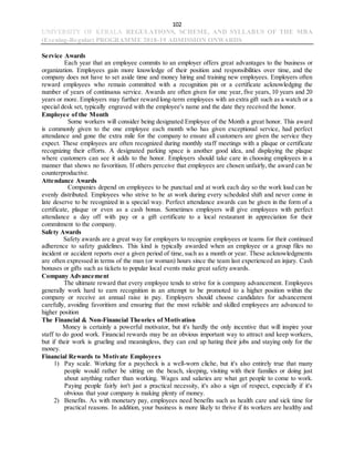 102
UNIVERSITY OF KERALA REGULATIONS, SCHEME, AND SYLLABUS OF THE MBA
(Evening-Regular) PROGRAMME 2018-19 ADMISSION ONWARDS
Service Awards
Each year that an employee commits to an employer offers great advantages to the business or
organization. Employees gain more knowledge of their position and responsibilities over time, and the
company does not have to set aside time and money hiring and training new employees. Employers often
reward employees who remain committed with a recognition pin or a certificate acknowledging the
number of years of continuous service. Awards are often given for one year, five years, 10 years and 20
years or more. Employers may further reward long-term employees with an extra gift such as a watch or a
special desk set, typically engraved with the employee's name and the date they received the honor.
Employee of the Month
Some workers will consider being designated Employee of the Month a great honor. This award
is commonly given to the one employee each month who has given exceptional service, had perfect
attendance and gone the extra mile for the company to ensure all customers are given the service they
expect. These employees are often recognized during monthly staff meetings with a plaque or certificate
recognizing their efforts. A designated parking space is another good idea, and displaying the plaque
where customers can see it adds to the honor. Employers should take care in choosing employees in a
manner that shows no favoritism. If others perceive that employees are chosen unfairly, the award can be
counterproductive.
Attendance Awards
Companies depend on employees to be punctual and at work each day so the work load can be
evenly distributed. Employees who strive to be at work during every scheduled shift and never come in
late deserve to be recognized in a special way. Perfect attendance awards can be given in the form of a
certificate, plaque or even as a cash bonus. Sometimes employers will give employees with perfect
attendance a day off with pay or a gift certificate to a local restaurant in appreciation for their
commitment to the company.
Safety Awards
Safety awards are a great way for employers to recognize employees or teams for their continued
adherence to safety guidelines. This kind is typically awarded when an employee or a group files no
incident or accident reports over a given period of time, such as a month or year. These acknowledgments
are often expressed in terms of the man (or woman) hours since the team last experienced an injury. Cash
bonuses or gifts such as tickets to popular local events make great safety awards.
Company Advancement
The ultimate reward that every employee tends to strive for is company advancement. Employees
generally work hard to earn recognition in an attempt to be promoted to a higher position within the
company or receive an annual raise in pay. Employers should choose candidates for advancement
carefully, avoiding favoritism and ensuring that the most reliable and skilled employees are advanced to
higher position
The Financial & Non-Financial Theories of Motivation
Money is certainly a powerful motivator, but it's hardly the only incentive that will inspire your
staff to do good work. Financial rewards may be an obvious important way to attract and keep workers,
but if their work is grueling and meaningless, they can end up hating their jobs and staying only for the
money.
Financial Rewards to Motivate Employees
1) Pay scale. Working for a paycheck is a well-worn cliche, but it's also entirely true that many
people would rather be sitting on the beach, sleeping, visiting with their families or doing just
about anything rather than working. Wages and salaries are what get people to come to work.
Paying people fairly isn't just a practical necessity, it's also a sign of respect, especially if it's
obvious that your company is making plenty of money.
2) Benefits. As with monetary pay, employees need benefits such as health care and sick time for
practical reasons. In addition, your business is more likely to thrive if its workers are healthy and
 