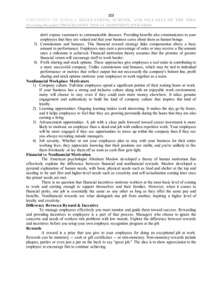 103
UNIVERSITY OF KERALA REGULATIONS, SCHEME, AND SYLLABUS OF THE MBA
(Evening-Regular) PROGRAMME 2018-19 ADMISSION ONWARDS
don't expose customers to communicable diseases. Providing benefits also communicates to your
employees that they are valued and that your business cares about them as human beings.
3) Commissions and bonuses. This financial reward strategy links compensation above a base
amount to performance. Employees may earn a percentage of sales or may receive a flat amount
once a milestone is achieved. Financial motivation theory assumes that the promise of greater
financial return will encourage staff to work harder.
4) Profit sharing and stock options. These approaches give employees a real stake in contributing to
a more successful company. Unlike commissions and bonuses, which may be tied to individual
performance or metrics that reflect output but not necessarily the company's bottom line, profit
sharing and stock options motivate your employees to work together as a team.
Nonfinancial Workplace Motivators
1) Company culture. Full-time employees spend a significant portion of their waking hours at work.
If your business has a strong and inclusive culture along with an enjoyable work environment,
many will choose to stay even if they could earn more money elsewhere. It takes genuine
engagement and authenticity to build the kind of company culture that inspires this kind of
loyalty.
2) Learning opportunities. Ongoing learning makes work interesting. It makes the day go by faster,
and it helps employees to feel that they are growing personally during the hours that they are also
earning a living.
3) Advancement opportunities. A job with a clear path forward toward career investment is more
likely to motivate an employee than a dead-end job with endless repetitive work. Your employees
will be more engaged if they see opportunities to move up within the company than if they see
you always recruiting outside managers.
4) Job security. Whether or not your employees plan to stay with your business for their entire
working lives, they appreciate knowing that their positions are stable, and you're unlikely to fire
them frivolously or lay them off as soon as cash flow gets tight.
Financial vs Nonfinancial Motivation
The American psychologist Abraham Maslow developed a theory of human motivation that
effectively explains the difference between financial and nonfinancial rewards. Maslow developed a
pyramid explanation of human needs, with basic physical needs such as food and shelter at the top and
needing to be met first and higher-level needs such as creativity and self-actualization coming later once
the primal needs are met.
There is no question that financial incentives motivate workers at the most basic level of coming
to work and earning enough to support themselves and their families. However, when it comes to
financial perks, one job is essentially the same as any other as long as they offer the same pay and
benefits. Nonfinancial rewards are what distinguish one job from another, inspiring a higher level of
loyalty and creativity.
Difference Between Reward & Incentive
To manage employees effectively you must monitor and guide them toward success. Rewarding
and providing incentives to employees is a part of that process. Managers who choose to ignore the
concerns and needs of workers risk problems with low morale. Explore the difference between rewards
and incentives before you setup your own employee recognition program at the job.
Rewards
A reward is a prize that you give to your employees for doing an exceptional job at work.
Rewards can be monetary -- cash or gift certificates -- or non-monetary. Non-monetary rewards include
plaques, parties or even just a pat on the back to say “great job.” The idea is to show appreciation to the
employee to encourage him to continue achieving.
 