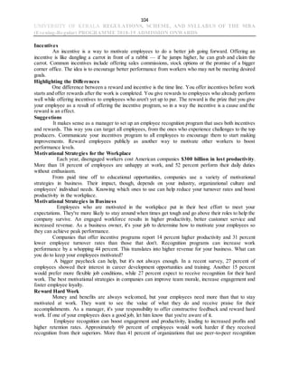 104
UNIVERSITY OF KERALA REGULATIONS, SCHEME, AND SYLLABUS OF THE MBA
(Evening-Regular) PROGRAMME 2018-19 ADMISSION ONWARDS
Incentives
An incentive is a way to motivate employees to do a better job going forward. Offering an
incentive is like dangling a carrot in front of a rabbit — if he jumps higher, he can grab and claim the
carrot. Common incentives include offering sales commissions, stock options or the promise of a bigger
corner office. The idea is to encourage better performance from workers who may not be meeting desired
goals.
Highlighting the Differences
One difference between a reward and incentive is the time line. You offer incentives before work
starts and offer rewards after the work is completed. You give rewards to employees who already perform
well while offering incentives to employees who aren't yet up to par. The reward is the prize that you give
your employee as a result of offering the incentive program, so in a way the incentive is a cause and the
reward is an effect.
Suggestions
It makes sense as a manager to set up an employee recognition program that uses both incentives
and rewards. This way you can target all employees, from the ones who experience challenges to the top
producers. Communicate your incentives program to all employees to encourage them to start making
improvements. Reward employees publicly as another way to motivate other workers to boost
performance levels.
Motivational Strategies for the Workplace
Each year, disengaged workers cost American companies $300 billion in lost productivity.
More than 18 percent of employees are unhappy at work, and 52 percent perform their daily duties
without enthusiasm.
From paid time off to educational opportunities, companies use a variety of motivational
strategies in business. Their impact, though, depends on your industry, organizational culture and
employees' individual needs. Knowing which ones to use can help reduce your turnover rates and boost
productivity in the workplace.
Motivational Strategies in Business
Employees who are motivated in the workplace put in their best effort to meet your
expectations. They're more likely to stay around when times get tough and go above their roles to help the
company survive. An engaged workforce results in higher productivity, better customer service and
increased revenue. As a business owner, it's your job to determine how to motivate your employees so
they can achieve peak performance.
Companies that offer incentive programs report 14 percent higher productivity and 31 percent
lower employee turnover rates than those that don't. Recognition programs can increase work
performance by a whopping 44 percent. This translates into higher revenue for your business. What can
you do to keep your employees motivated?
A bigger paycheck can help, but it's not always enough. In a recent survey, 27 percent of
employees showed their interest in career development opportunities and training. Another 15 percent
would prefer more flexible job conditions, while 27 percent expect to receive recognition for their hard
work. The best motivational strategies in companies can improve team morale, increase engagement and
foster employee loyalty.
Reward Hard Work
Money and benefits are always welcomed, but your employees need more than that to stay
motivated at work. They want to see the value of what they do and receive praise for their
accomplishments. As a manager, it's your responsibility to offer constructive feedback and reward hard
work. If one of your employees does a good job, let him know that you're aware of it.
Employee recognition can boost engagement and productivity, leading to increased profits and
higher retention rates. Approximately 69 percent of employees would work harder if they received
recognition from their superiors. More than 41 percent of organizations that use peer-to-peer recognition
 