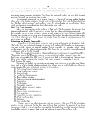 105
UNIVERSITY OF KERALA REGULATIONS, SCHEME, AND SYLLABUS OF THE MBA
(Evening-Regular) PROGRAMME 2018-19 ADMISSION ONWARDS
experience greater customer satisfaction. This shows that motivated workers are more likely to meet
customers' demands and provide excellent service.
It's not enough to say thank you or have an “employee of the month” program in place. Be clear
about what you're thanking employees for and what you like most about their work. Tell them that what
they did aligns with the company's goals and core values. By acknowledging and rewarding their efforts,
you’ll give them a purpose and motivate them to keep up the good work.
Give Your Team Autonomy
Allow your team members to be in charge of their work. This demonstrates that you trust their
judgment and value their skills. It's a great way to make them feel valued and keep them motivated.
For example, you can let your employees manage a small project on their own. Set expectations right
from the start to make sure everyone is on the same page. Discuss how they plan to approach the project,
who will do what and how they'll measure the results. Once the project is completed, assess their
performance and feedback.
Educational and Training Opportunities
Regardless of their experience, employees want to grow professionally and develop their skills.
That's why there are motivational strategies for nurses, fresh graduates, CEOs and so on. As a manager,
you can provide internal or external training, flexible schedules for attending school, tuition
reimbursements and other educational opportunities. This shows that you care about your employees and
want them to achieve their full potential.
Cigna, for example, implemented an Educational Reimbursement Program between 2012 and 2014.
The program generated a 129 percent return on investment and improved the company's bottom line.
Employees who completed the ERP were 10 percent more likely to be promoted and 8 percent more
likely to stay with the company in the long run. Their wages increased by a staggering 43 percent.
Small Rewards, Big Impact
No matter your budget, you can motivate and engage your employees on a regular basis. Simple
things such as offering flexible schedules and paid time off can make a world of difference. Here are
some examples of low-cost motivational strategies in the workplace:
1) Performance bonuses and promotions.
2) Group-based reward systems.
3) Concert tickets.
4) Handwritten thank you notes.
5) Team-building activities.
6) Paid memberships in a trade association.
7) Stock options.
8) Profit sharing.
9) Recognition programs.
10) Lunch with the company's leaders.
11) VIP parking.
12) Access to new tools and resources.
13) Free mentoring.
14) Hackathons and other competitions.
15) Work-from-home days.
16) Gift cards.
17) Gym memberships.
Conduct surveys and polls to determine what your employees value most. With this information,
create a reward system and find the best ways to boost their motivation. For example, if your team
members are stuck in a rut, you can host a competition that emphasizes creativity innovation. Organize
team-building activities to improve their morale and reinforce the value of having fun at work.
 