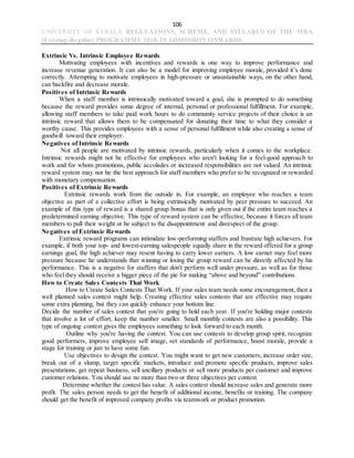106
UNIVERSITY OF KERALA REGULATIONS, SCHEME, AND SYLLABUS OF THE MBA
(Evening-Regular) PROGRAMME 2018-19 ADMISSION ONWARDS
Extrinsic Vs. Intrinsic Employee Rewards
Motivating employees with incentives and rewards is one way to improve performance and
increase revenue generation. It can also be a model for improving employee morale, provided it’s done
correctly. Attempting to motivate employees in high-pressure or unsustainable ways, on the other hand,
can backfire and decrease morale.
Positives of Intrinsic Rewards
When a staff member is intrinsically motivated toward a goal, she is prompted to do something
because the reward provides some degree of internal, personal or professional fulfillment. For example,
allowing staff members to take paid work hours to do community service projects of their choice is an
intrinsic reward that allows them to be compensated for donating their time to what they consider a
worthy cause. This provides employees with a sense of personal fulfillment while also creating a sense of
goodwill toward their employer.
Negatives of Intrinsic Rewards
Not all people are motivated by intrinsic rewards, particularly when it comes to the workplace.
Intrinsic rewards might not be effective for employees who aren't looking for a feel-good approach to
work and for whom promotions, public accolades or increased responsibilities are not valued. An intrinsic
reward system may not be the best approach for staff members who prefer to be recognized or rewarded
with monetary compensation.
Positives of Extrinsic Rewards
Extrinsic rewards work from the outside in. For example, an employee who reaches a team
objective as part of a collective effort is being extrinsically motivated by peer pressure to succeed. An
example of this type of reward is a shared group bonus that is only given out if the entire team reaches a
predetermined earning objective. This type of reward system can be effective, because it forces all team
members to pull their weight or be subject to the disappointment and disrespect of the group.
Negatives of Extrinsic Rewards
Extrinsic reward programs can intimidate low-performing staffers and frustrate high achievers. For
example, if both your top- and lowest-earning salespeople equally share in the reward offered for a group
earnings goal, the high achiever may resent having to carry lower earners. A low earner may feel more
pressure because he understands that winning or losing the group reward can be directly affected by his
performance. This is a negative for staffers that don't perform well under pressure, as well as for those
who feel they should receive a bigger piece of the pie for making “above and beyond” contributions.
How to Create Sales Contests That Work
How to Create Sales Contests That Work. If your sales team needs some encouragement, then a
well planned sales contest might help. Creating effective sales contests that are effective may require
some extra planning, but they can quickly enhance your bottom line.
Decide the number of sales contest that you're going to hold each year. If you're holding major contests
that involve a lot of effort, keep the number smaller. Small monthly contests are also a possibility. This
type of ongoing contest gives the employees something to look forward to each month.
Outline why you're having the contest. You can use contests to develop group spirit, recognize
good performers, improve employee self image, set standards of performance, boost morale, provide a
stage for training or just to have some fun.
Use objectives to design the contest. You might want to get new customers, increase order size,
break out of a slump, target specific markets, introduce and promote specific products, improve sales
presentations, get repeat business, sell ancillary products or sell more products per customer and improve
customer relations. You should use no more than two or three objectives per contest.
Determine whether the contest has value. A sales contest should increase sales and generate more
profit. The sales person needs to get the benefit of additional income, benefits or training. The company
should get the benefit of improved company profits via teamwork or product promotion.
 