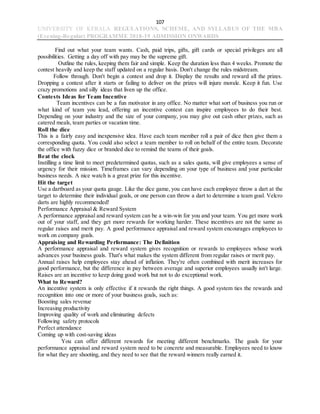 107
UNIVERSITY OF KERALA REGULATIONS, SCHEME, AND SYLLABUS OF THE MBA
(Evening-Regular) PROGRAMME 2018-19 ADMISSION ONWARDS
Find out what your team wants. Cash, paid trips, gifts, gift cards or special privileges are all
possibilities. Getting a day off with pay may be the supreme gift.
Outline the rules, keeping them fair and simple. Keep the duration less than 4 weeks. Promote the
contest heavily and keep the staff updated on a regular basis. Don't change the rules midstream.
Follow through. Don't begin a contest and drop it. Display the results and reward all the prizes.
Dropping a contest after it starts or failing to deliver on the prizes will injure morale. Keep it fun. Use
crazy promotions and silly ideas that liven up the office.
Contests Ideas for Team Incentive
Team incentives can be a fun motivator in any office. No matter what sort of business you run or
what kind of team you lead, offering an incentive contest can inspire employees to do their best.
Depending on your industry and the size of your company, you may give out cash other prizes, such as
catered meals, team parties or vacation time.
Roll the dice
This is a fairly easy and inexpensive idea. Have each team member roll a pair of dice then give them a
corresponding quota. You could also select a team member to roll on behalf of the entire team. Decorate
the office with fuzzy dice or branded dice to remind the teams of their goals.
Beat the clock
Instilling a time limit to meet predetermined quotas, such as a sales quota, will give employees a sense of
urgency for their mission. Timeframes can vary depending on your type of business and your particular
business needs. A nice watch is a great prize for this incentive.
Hit the target
Use a dartboard as your quota gauge. Like the dice game, you can have each employee throw a dart at the
target to determine their individual goals, or one person can throw a dart to determine a team goal. Velcro
darts are highly recommended!
Performance Appraisal & Reward System
A performance appraisal and reward system can be a win-win for you and your team. You get more work
out of your staff, and they get more rewards for working harder. These incentives are not the same as
regular raises and merit pay. A good performance appraisal and reward system encourages employees to
work on company goals.
Appraising and Rewarding Performance: The Definition
A performance appraisal and reward system gives recognition or rewards to employees whose work
advances your business goals. That's what makes the system different from regular raises or merit pay.
Annual raises help employees stay ahead of inflation. They're often combined with merit increases for
good performance, but the difference in pay between average and superior employees usually isn't large.
Raises are an incentive to keep doing good work but not to do exceptional work.
What to Reward?
An incentive system is only effective if it rewards the right things. A good system ties the rewards and
recognition into one or more of your business goals, such as:
Boosting sales revenue
Increasing productivity
Improving quality of work and eliminating defects
Following safety protocols
Perfect attendance
Coming up with cost-saving ideas
You can offer different rewards for meeting different benchmarks. The goals for your
performance appraisal and reward system need to be concrete and measurable. Employees need to know
for what they are shooting, and they need to see that the reward winners really earned it.
 