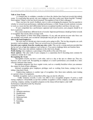 108
UNIVERSITY OF KERALA REGULATIONS, SCHEME, AND SYLLABUS OF THE MBA
(Evening-Regular) PROGRAMME 2018-19 ADMISSION ONWARDS
Talk to Your Team
A common joke in workplace comedies is to have the clueless boss hand out rewards that nobody
wants. To avoid being that person, ask your employees what they really want. Better benefits? Training?
Stock options? Dinner at the best local restaurant? Recognition in front of their colleagues?
Once you have the team's feedback, start to work on designing the program. One key question is
whether to reward team performance, individual performance or both. Group rewards motivate everyone
to work as a team, but they don't differentiate between exceptional members and those who just coast.
If your competition has a performance appraisal and reward system, your program should be at
least as generous.
The system should have different levels of awards. Superstar performance should get better rewards
or recognition than merely above-average work.
Being inclusive is better than being competitive. If, say, only one person on your sales force can
win anything each month, your second-tier salespeople may just give up and stop trying.
How to Reward Employees
The next step is to decide just what rewards you're going to offer. The two big categories are cash
incentives and recognition awards. There are several ways to reward with money:
Incentive pay separate from the regular pay-raise cycle: This can be a strong motivator provided that
the bar isn't set so high that employees can't achieve it. You want to challenge them, not frustrate them.
Bonuses: These may only motivate employees in the short term, though.
Profit sharing: Give employees a percentage of the profits at the end of the year.
Stock options: This only works if your company is a corporation, but it's becoming more common for
employees outside the C-suite.
Recognizing the Team
Recognition awards can have a cash value, such as a day at the spa or a dinner out. They are,
however, never actual cash. Recognizing an employee or a team's performance can actually be a more
effective motivator than money.
Recognition programs may have regular events, such as a monthly breakfast where you announce
the winners in front of their colleagues.
Informal recognition gives employees privileges such as working from home, coming in late or
taking a long lunch break.
Empowering employees is another type of recognition. Give them more authority, more training
or a greater choice of assignments.
Symbolic recognition such as an inscribed coffee mug can also be effective.
Unlike monetary rewards, it costs very little to run a recognition program. If you're a small
startup, employees will probably accept that symbolic recognition is all the company can afford. If you're
a thriving company, running recognition programs on the cheap will not impress your staff.
Performance Linked Rewards Pay Structure
Categories of pay system
Person
1) Age
2) Seniority/experience
3) Qualifications
4) Competence
5) Behaviour/traits
6) Attitudes
7) Knowledge
8) Skills
 