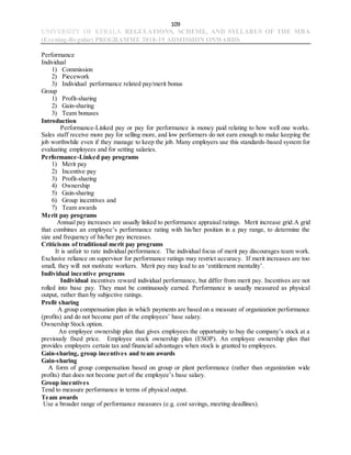 109
UNIVERSITY OF KERALA REGULATIONS, SCHEME, AND SYLLABUS OF THE MBA
(Evening-Regular) PROGRAMME 2018-19 ADMISSION ONWARDS
Performance
Individual
1) Commission
2) Piecework
3) Individual performance related pay/merit bonus
Group
1) Profit-sharing
2) Gain-sharing
3) Team bonuses
Introduction
Performance-Linked pay or pay for performance is money paid relating to how well one works.
Sales staff receive more pay for selling more, and low performers do not earn enough to make keeping the
job worthwhile even if they manage to keep the job. Many employers use this standards-based system for
evaluating employees and for setting salaries.
Performance-Linked pay programs
1) Merit pay
2) Incentive pay
3) Profit-sharing
4) Ownership
5) Gain-sharing
6) Group incentives and
7) Team awards
Merit pay programs
Annual pay increases are usually linked to performance appraisal ratings. Merit increase grid.A grid
that combines an employee’s performance rating with his/her position in a pay range, to determine the
size and frequency of his/her pay increases.
Criticisms of traditional merit pay programs
It is unfair to rate individual performance. The individual focus of merit pay discourages team work.
Exclusive reliance on supervisor for performance ratings may restrict accuracy. If merit increases are too
small, they will not motivate workers. Merit pay may lead to an ‘entitlement mentality’.
Individual incentive programs
Individual incentives reward individual performance, but differ from merit pay. Incentives are not
rolled into base pay. They must be continuously earned. Performance is usually measured as physical
output, rather than by subjective ratings.
Profit sharing
A group compensation plan in which payments are based on a measure of organization performance
(profits) and do not become part of the employees’ base salary.
Ownership Stock option.
An employee ownership plan that gives employees the opportunity to buy the company’s stock at a
previously fixed price. Employee stock ownership plan (ESOP). An employee ownership plan that
provides employers certain tax and financial advantages when stock is granted to employees.
Gain-sharing, group incentives and team awards
Gain-sharing
A form of group compensation based on group or plant performance (rather than organization wide
profits) that does not become part of the employee’s base salary.
Group incentives
Tend to measure performance in terms of physical output.
Team awards
Use a broader range of performance measures (e.g. cost savings, meeting deadlines).
 