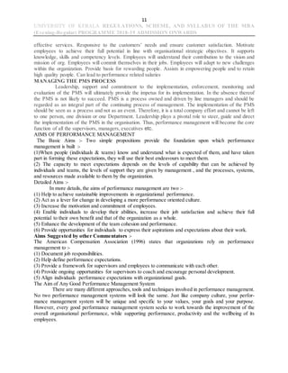 11
UNIVERSITY OF KERALA REGULATIONS, SCHEME, AND SYLLABUS OF THE MBA
(Evening-Regular) PROGRAMME 2018-19 ADMISSION ONWARDS
effective services. Responsive to the customers’ needs and ensure customer satisfaction. Motivate
employees to achieve their full potential in line with organisational strategic objectives. It supports
knowledge, skills and competency levels. Employees will understand their contribution to the vision and
mission of org. Employees will commit themselves in their jobs. Employees will adapt to new challenges
within the organization. Provide basis for rewarding people. Assists in empowering people and to retain
high quality people. Can lead to performance related salaries
MANAGING THE PMS PROCESS
Leadership, support and commitment to the implementation, enforcement, monitoring and
evaluation of the PMS will ultimately provide the impetus for its implementation. In the absence thereof
the PMS is not likely to succeed. PMS is a process owned and driven by line managers and should be
regarded as an integral part of the continuing process of management. The implementation of the PMS
should be seen as a process and not as an event. Therefore, it is a total company effort and cannot be left
to one person, one division or one Department. Leadership plays a pivotal role to steer, guide and direct
the implementation of the PMS in the organisation. Thus, performance management will become the core
function of all the supervisors, managers, executives etc.
AIMS OF PERFORMANCE MANAGEMENT
The Basic Aims :- Two simple propositions provide the foundation upon which performance
management is built :-
(1)When people (individuals & teams) know and understand what is expected of them, and have taken
part in forming these expectations, they will use their best endeavours to meet them.
(2) The capacity to meet expectations depends on the levels of capability that can be achieved by
individuals and teams, the levels of support they are given by management , and the processes, systems,
and resources made available to them by the organization.
Detailed Aims :-
In more details, the aims of performance management are two :-
(1) Help to achieve sustainable improvements in organizational performance.
(2) Act as a lever for change in developing a more performance oriented culture.
(3) Increase the motivation and commitment of employees.
(4) Enable individuals to develop their abilities, increase their job satisfaction and achieve their full
potential to their own benefit and that of the organization as a whole.
(5) Enhance the development of the team cohesion and performance.
(6) Provide opportunities for individuals to express their aspirations and expectations about their work.
Aims Suggested by other Commentators :-
The American Compensation Association (1996) states that organizations rely on performance
management to :-
(1) Document job responsibilities.
(2) Help define performance expectations.
(3) Provide a framework for supervisors and employees to communicate with each other.
(4) Provide ongoing opportunities for supervisors to coach and encourage personal development.
(5) Align individuals performance expectations with organizational goals.
The Aim of Any Good Performance Management System
There are many different approaches, tools and techniques involved in performance management.
No two performance management systems will look the same. Just like company culture, your perfor-
mance management system will be unique and specific to your values, your goals and your purpose.
However, every good performance management system seeks to work towards the improvement of the
overall organisational performance, while supporting performance, productivity and the wellbeing of its
employees.
 