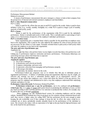 110
UNIVERSITY OF KERALA REGULATIONS, SCHEME, AND SYLLABUS OF THE MBA
(Evening-Regular) PROGRAMME 2018-19 ADMISSION ONWARDS
Performance Measurement Method
Balanced scorecard
A means of performance measurement that gives managers a chance to look at their company from
the perspectives of internal and external customers, employees and shareholders.
PLP vs other financial remuneration
PLP vs salary
Salary is paid for the efforts that one puts in and PLP is paid for the results. Salary is paid in short,
definitive cycles (e.g., weekly, monthly, fortnightly etc.) while PLP is paid in a longer cycle of monthly,
quarterly or half-yearly, yearly.
PLP vs bonus
Bonus is paid for the performance of the organization while PLI is paid for the individual's
performance. Bonus is normally paid yearly or half yearly. This is normally paid as a percentage of one's
salary, or as a fixed amount, irrespective of the employee's individual performance.
PLP vs retention bonus
Some organizations give a retention bonus which is payable for the period that an employee stays
back in the organization. This is paid for the value added by the employee by virtue of mere presence and
not necessary for the efforts or work output. Normally retention bonus is paid yearly or half-yearly which
will make the employee to stay back in the organization.
The pros and cons of performance pay
Arguments for:
It is right that those who perform better receive higher rewards than those who perform less well.
Linking pay to performance improves motivation and hence performance. Performance-linked pay can
send strong messages about what behaviour is expected.
The pros and cons of performance pay
Arguments against:
1) Pay is not a motivator.
2) It demotivates staff who do not benefit.
3) It ruptures relationships and team work.
4) It represents a diversion from managing staff performance properly.
5) It discourages risk-taking.
6) It undermines the intrinsic interest in the work.
Performance-Linked pay programs vary as to whether they link pay to individual, group or
organization performance. A balance of individual, group and organisation objectives may be sought. An
effective pay strategy can have a substantial, positive impact on an organization's success. The
importance of pay means that employees care a great deal about the fairness of the pay process. Pay
programs must be explained and administered in such a way that employees understand their underlying
rationale and believe it is fair.
Performance Linked Rewards Performance Related Pay(PRP).
Performance-related pay or pay for performance, not to be confused with performance-
related pay rise, is a salary or wages paid system based on positioning the individual, or team, on their
pay band according to how well they perform. Car salesmen or production line workers, for example, may
be paid in this way, or through commission.
Many employers use this standards-based system for evaluating employees and for setting
salaries. Standards-based methods have been in de facto use for centuries among commission-based sales
staff: they receive a higher salary for selling more, and low performers do not earn enough to make
keeping the job worthwhile even if they manage to keep the job. In effect, the salary would be re-
evaluated up, or down, periodically (usually annually) based on the performance of the individual or
team. The reward is the salary: with an expectation to be high on the pay band for high performance and
low on the band for low performance.
 