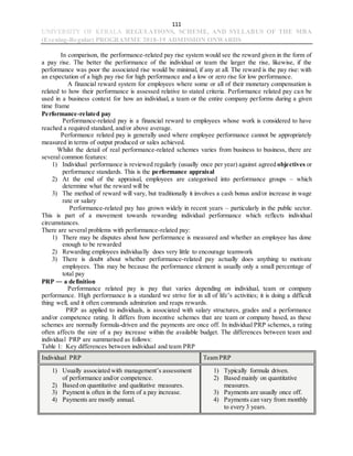 111
UNIVERSITY OF KERALA REGULATIONS, SCHEME, AND SYLLABUS OF THE MBA
(Evening-Regular) PROGRAMME 2018-19 ADMISSION ONWARDS
In comparison, the performance-related pay rise system would see the reward given in the form of
a pay rise. The better the performance of the individual or team the larger the rise, likewise, if the
performance was poor the associated rise would be minimal, if any at all. The reward is the pay rise: with
an expectation of a high pay rise for high performance and a low or zero rise for low performance.
A financial reward system for employees where some or all of their monetary compensation is
related to how their performance is assessed relative to stated criteria. Performance related pay can be
used in a business context for how an individual, a team or the entire company performs during a given
time frame
Performance-related pay
Performance-related pay is a financial reward to employees whose work is considered to have
reached a required standard, and/or above average.
Performance related pay is generally used where employee performance cannot be appropriately
measured in terms of output produced or sales achieved.
Whilst the detail of real performance-related schemes varies from business to business, there are
several common features:
1) Individual performance is reviewed regularly (usually once per year) against agreed objectives or
performance standards. This is the performance appraisal
2) At the end of the appraisal, employees are categorised into performance groups – which
determine what the reward will be
3) The method of reward will vary, but traditionally it involves a cash bonus and/or increase in wage
rate or salary
Performance-related pay has grown widely in recent years – particularly in the public sector.
This is part of a movement towards rewarding individual performance which reflects individual
circumstances.
There are several problems with performance-related pay:
1) There may be disputes about how performance is measured and whether an employee has done
enough to be rewarded
2) Rewarding employees individually does very little to encourage teamwork
3) There is doubt about whether performance-related pay actually does anything to motivate
employees. This may be because the performance element is usually only a small percentage of
total pay
PRP ― a definition
Performance related pay is pay that varies depending on individual, team or company
performance. High performance is a standard we strive for in all of life’s activities; it is doing a difficult
thing well, and it often commands admiration and reaps rewards.
PRP as applied to individuals, is associated with salary structures, grades and a performance
and/or competence rating. It differs from incentive schemes that are team or company based, as these
schemes are normally formula-driven and the payments are once off. In individual PRP schemes, a rating
often affects the size of a pay increase within the available budget. The differences between team and
individual PRP are summarised as follows:
Table 1: Key differences between individual and team PRP
Individual PRP Team PRP
1) Usually associated with management’s assessment
of performance and/or competence.
2) Based on quantitative and qualitative measures.
3) Payment is often in the form of a pay increase.
4) Payments are mostly annual.
1) Typically formula driven.
2) Based mainly on quantitative
measures.
3) Payments are usually once off.
4) Payments can vary from monthly
to every 3 years.
 