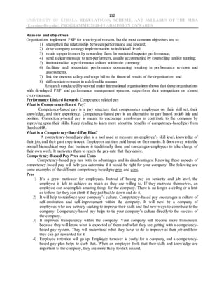 112
UNIVERSITY OF KERALA REGULATIONS, SCHEME, AND SYLLABUS OF THE MBA
(Evening-Regular) PROGRAMME 2018-19 ADMISSION ONWARDS
Reasons and objectives
Organisations implement PRP for a variety of reasons, but the most common objectives are to:
1) strengthen the relationship between performance and reward;
2) drive company strategy implementation to individual level;
3) retain top performers by rewarding them for sustained superior performance;
4) send a clear message to non-performers, usually accompanied by counselling and/or training;
5) institutionalise a performance culture within the company;
6) facilitate and necessitate performance contracting resulting in performance reviews and
assessments.
7) link the onerous salary and wage bill to the financial results of the organisation; and
8) differentiate rewards in a defensible manner.
Research conducted by several major international organisations shows that those organisations
with developed PRP and performance management systems, outperform their competitors on almost
every measure.
Performance Linked Rewards Competence related pay
What is Competency-Based Pay?
Competency-based pay is a pay structure that compensates employees on their skill set, their
knowledge, and their experience. Competency-based pay is an alternative to pay based on job title and
position. Competency-based pay is meant to encourage employees to contribute to the company by
improving upon their skills. Keep reading to learn more about the benefits of competency-based pay from
BambooHR.
What is a Competency-Based Pay Plan?
A competency-based pay plan is a tool used to measure an employee’s skill level, knowledge of
their job, and their past experiences. Employees are then paid based on their merits. It does away with the
normal hierarchical way that business is traditionally done and encourages employees to take charge of
their own work. It motivates them to reach the pay-rate that they desire.
Competency-Based Pay Pros and Cons
Competency-based pay has both its advantages and its disadvantages. Knowing these aspects of
competency-based pay will help you determine if it would be right for your company. The following are
some examples of the different competency-based pay pros and cons.
Pros
1) It’s a great motivator for employees. Instead of basing pay on seniority and job level, the
employee is left to achieve as much as they are willing to. If they motivate themselves, an
employee can accomplish amazing things for the company. There is no longer a ceiling or a limit
as to how far they can climb if they just buckle down and do it.
2) It will help to reinforce your company’s culture. Competency-based pay encourages a culture of
self-motivation and self-improvement within the company. It will now be a company of
employees who are actively seeking to improve their skills and find new ways to contribute to the
company. Competency-based pay helps to tie your company’s culture directly to the success of
the company.
3) It improves transparency within the company. Your company will become more transparent
because they will know what is expected of them and what they are getting with a competency-
based pay system. They will understand what they have to do to improve at their job and how
they can get rewarded for it.
4) Employee retention will go up. Employee turnover is costly for a company, and a competency-
based pay plan helps to curb that. When an employee feels that their skills and knowledge are
important to the company, they are more likely to stick around.
 