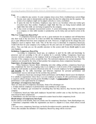 113
UNIVERSITY OF KERALA REGULATIONS, SCHEME, AND SYLLABUS OF THE MBA
(Evening-Regular) PROGRAMME 2018-19 ADMISSION ONWARDS
Cons
1) It’s a subjective pay system. As your company strays away from a traditional pay system things
become more open to interpretation and that opens the door for subjectivity into the equation. The
actions of an employee might not be judged correctly or, worse, overlooked.
2) It opens the door for favoritism. Employees may start to see favoritism when one worker gets
rewarded more than another. Employees might think that they are being treated unfairly and
might think their skills are not being recognized by the company.
3) It may create an improper measurement system. A system determining what skills are important
to a company or what skills translate to productivity can be tricky and can lead to errors in the
system.
Why Use Competency-Based Pay?
A competency-based pay plan can be a great motivator for an employee and will help them
take their work to the next level. As it does not follow the traditional paying system, competency-based
pay is quite different from how most companies do work. However, it might just be the change that your
employees need to improve their work. One of the best ways to determine if competency-based pay
would work best for your company is by reading over the pros and cons of competency-based pay listed
above. They can help you see the possible outcomes to this system and if you should apply to your
own business.
Definition: Competency Based Pay
According to competency based pay, an employee is paid for the skills and knowledge he
possesses and not according to the job or position he is currently holding. Competency based pay
structure motivates employees as the employee feels he is being paid for the worth he/she has. The entire
structure of the company revolves around this then. The motivated employees rise and get promoted. The
employees are not paid by the virtue of their position but competency, hence competency based pay.
Importance of competency based pay
When businesses become flatter eliminating non-value adding activities, competency-based pay
may complement the move by assigning value to an employee’s work in terms of the competencies that
enable the staff member to perform effectively in his role. It rewards employees by better compensation
and benefits for the skills, knowledge and behaviors important for personal performance and
organizational success and not just for the activities they perform.
Competency based pay encourages better performance and facilitates lateral career development.
It is suitable in organizations where there is an over-emphasis on outputs, fit with a performance appraisal
is required, cultural change towards greater flexibility is sought. A compensation based on an employee's
performance is also appreciated by an employee.
Advantages of competency based pay
There are many pros of competency based pay. Some of its advantages are:
1. It helps motivate employees to perform better and contribute to the company
2. Since the employees get rewarded for something they feel they deserve, they become loyal to the
company
3. Competency based pay helps push employees beyond their comfort zone as they feel they can earn
more based on their competencies
4. Subordinates can also earn more as compared to seniors based on their competency levels
Disadvantages of competency based pay
On the contrary to the benefits, there are certain cons for competency based pay. Some disadvantages are:
1. Sometimes competition within the organization can lead to a disjoint in a team, which affects overall
output
2. In some cases, competency based pay can lead to favoritism towards a particular employee
Hence, this concludes the definition of Competency Based Pay along with its overview.
 