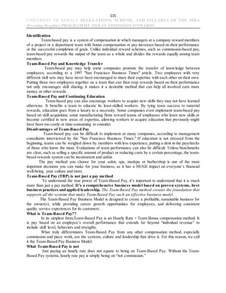 115
UNIVERSITY OF KERALA REGULATIONS, SCHEME, AND SYLLABUS OF THE MBA
(Evening-Regular) PROGRAMME 2018-19 ADMISSION ONWARDS
Identification
Team-based pay is a system of compensation in which managers at a company reward members
of a project or a department team with bonus compensation or pay increases based on their performance
or the successful completion of goals. Unlike individual reward schemes, such as commission-based pay,
team-based pay rewards the output of the team as a whole and divides the rewards equally among team
members.
Team-Based Pay and Knowledge Transfer
Team-based pay may help some companies promote the transfer of knowledge between
employees, according to a 1997 "San Francisco Business Times" article. Two employees with very
different skill sets may have never been encouraged to share their expertise with each other on their own.
Putting those two employees together on a team that can then reap rewards based on their performance
not only encourages skill sharing, it makes it a desirable method that can help all involved earn more
money or other rewards.
Team-Based Pay and Continuing Education
Team-based pay can also encourage workers to acquire new skills they may not have learned
otherwise. It benefits a team to educate its least-skilled workers. By tying team success to material
rewards, education goes from a luxury to a necessity. Some companies even implement team-based pay
based on skill acquisition; some manufacturing firms reward teams of employees who learn new skills or
become certified in new areas of expertise, allowing workers to acquire education that previously might
have been too costly or time-consuming to consider.
Disadvantages of Team-Based Pay
Team-based pay can be difficult to implement at many companies, according to management
consultants interviewed by the "San Francisco Business Times." If education is not stressed from the
beginning, teams can be weighed down by members with less experience, putting a dent in the paychecks
of those who know the most. Evaluations of team performance can also be difficult. Unless benchmarks
are clear, such as selling a specific amount of product or reducing costs by a certain percentage, the team-
based rewards system can be inconsistent and unfair.
The pay method you choose for your salon, spa, medspa or barbershop is one of the most
important decisions you can make for your business, as it has a HUGE impact on everyone’s financial
well-being, your culture and more.
Team-Based Pay (TBP) is not just a pay method
To understand the true power of Team-Based Pay, it’s important to understand that it is much
more than just a pay method. It’s a comprehensive business model based on proven systems, best
business practices and applied leadership. The Team-Based Pay method creates the foundation that
supports all the systems that make Team-Based Pay such an effective business model.
The Team-Based Pay Business Model is designed to create a profitable, sustainable business for
the owner(s), while providing career growth opportunities for employees, and delivering consistent
quality service experiences for its customers.
What is Team-Based Pay??
In its simplest form,Team-Based Pay is an Hourly Rate + Team Bonus compensation method. It
is pay based on an employee’s overall performance that extends far beyond “individual revenue” to
include skill level, behaviors and strengths.
What truly differentiates Team-Based Pay from any other compensation method, especially
commission and piece work, are the systems, culture and leadership that drive it. For this reason, we call
it the Team-Based Pay Business Model.
What Team-Based Pay is not
Just paying an hourly rate does not equate to being on Team-Based Pay. Without the Team-
Based Pay systems, hourly rate pay is simply being on “not commission.”
 