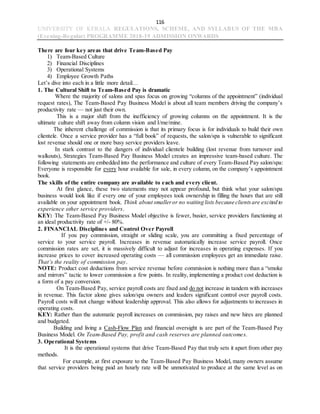 116
UNIVERSITY OF KERALA REGULATIONS, SCHEME, AND SYLLABUS OF THE MBA
(Evening-Regular) PROGRAMME 2018-19 ADMISSION ONWARDS
There are four key areas that drive Team-Based Pay
1) Team-Based Culture
2) Financial Disciplines
3) Operational Systems
4) Employee Growth Paths
Let’s dive into each in a little more detail…
1. The Cultural Shift to Team-Based Pay is dramatic
Where the majority of salons and spas focus on growing “columns of the appointment” (individual
request rates), The Team-Based Pay Business Model is about all team members driving the company’s
productivity rate — not just their own.
This is a major shift from the inefficiency of growing columns on the appointment. It is the
ultimate culture shift away from column vision and I/me/mine.
The inherent challenge of commission is that its primary focus is for individuals to build their own
clientele. Once a service provider has a “full book” of requests, the salon/spa is vulnerable to significant
lost revenue should one or more busy service providers leave.
In stark contrast to the dangers of individual clientele building (lost revenue from turnover and
walkouts), Strategies Team-Based Pay Business Model creates an impressive team-based culture. The
following statements are embedded into the performance and culture of every Team-Based Pay salon/spa:
Everyone is responsible for every hour available for sale, in every column, on the company’s appointment
book.
The skills of the entire company are available to each and every client.
At first glance, these two statements may not appear profound, but think what your salon/spa
business would look like if every one of your employees took ownership in filling the hours that are still
available on your appointment book. Think about smalleror no waiting lists because clientsare excited to
experience other service providers.
KEY: The Team-Based Pay Business Model objective is fewer, busier, service providers functioning at
an ideal productivity rate of +/- 80%.
2. FINANCIAL Disciplines and Control Over Payroll
If you pay commission, straight or sliding scale, you are committing a fixed percentage of
service to your service payroll. Increases in revenue automatically increase service payroll. Once
commission rates are set, it is massively difficult to adjust for increases in operating expenses. If you
increase prices to cover increased operating costs — all commission employees get an immediate raise.
That’s the reality of commission pay.
NOTE: Product cost deductions from service revenue before commission is nothing more than a “smoke
and mirrors” tactic to lower commission a few points. In reality, implementing a product cost deduction is
a form of a pay conversion.
On Team-Based Pay, service payroll costs are fixed and do not increase in tandem with increases
in revenue. This factor alone gives salon/spa owners and leaders significant control over payroll costs.
Payroll costs will not change without leadership approval. This also allows for adjustments to increases in
operating costs.
KEY: Rather than the automatic payroll increases on commission, pay raises and new hires are planned
and budgeted.
Building and living a Cash-Flow Plan and financial oversight is are part of the Team-Based Pay
Business Model. On Team-Based Pay, profit and cash reserves are planned outcomes.
3. Operational Systems
It is the operational systems that drive Team-Based Pay that truly sets it apart from other pay
methods.
For example, at first exposure to the Team-Based Pay Business Model, many owners assume
that service providers being paid an hourly rate will be unmotivated to produce at the same level as on
 