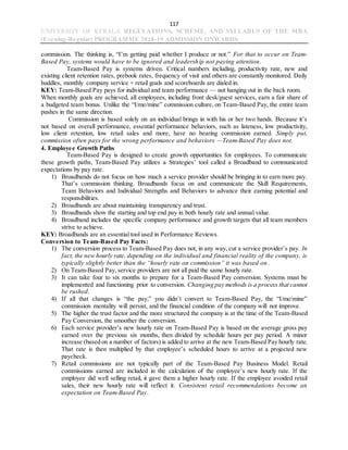 117
UNIVERSITY OF KERALA REGULATIONS, SCHEME, AND SYLLABUS OF THE MBA
(Evening-Regular) PROGRAMME 2018-19 ADMISSION ONWARDS
commission. The thinking is, “I’m getting paid whether I produce or not.” For that to occur on Team-
Based Pay, systems would have to be ignored and leadership not paying attention.
Team-Based Pay is systems driven. Critical numbers including, productivity rate, new and
existing client retention rates, prebook rates, frequency of visit and others are constantly monitored. Daily
huddles, monthly company service + retail goals and scoreboards are dialed in.
KEY: Team-Based Pay pays for individual and team performance — not hanging out in the back room.
When monthly goals are achieved, all employees, including front desk/guest services, earn a fair share of
a budgeted team bonus. Unlike the “I/me/mine” commission culture, on Team-Based Pay, the entire team
pushes in the same direction.
Commission is based solely on an individual brings in with his or her two hands. Because it’s
not based on overall performance, essential performance behaviors, such as lateness, low productivity,
low client retention, low retail sales and more, have no bearing commission earned. Simply put,
commission often pays for the wrong performance and behaviors —Team-Based Pay does not.
4. Employee Growth Paths
Team-Based Pay is designed to create growth opportunities for employees. To communicate
these growth paths, Team-Based Pay utilizes a Strategies’ tool called a Broadband to communicated
expectations by pay rate.
1) Broadbands do not focus on how much a service provider should be bringing in to earn more pay.
That’s commission thinking. Broadbands focus on and communicate the Skill Requirements,
Team Behaviors and Individual Strengths and Behaviors to advance their earning potential and
responsibilities.
2) Broadbands are about maintaining transparency and trust.
3) Broadbands show the starting and top end pay in both hourly rate and annual value.
4) Broadband includes the specific company performance and growth targets that all team members
strive to achieve.
KEY: Broadbands are an essential tool used in Performance Reviews.
Conversion to Team-Based Pay Facts:
1) The conversion process to Team-Based Pay does not, in any way, cut a service provider’s pay. In
fact, the new hourly rate, depending on the individual and financial reality of the company, is
typically slightly better than the “hourly rate on commission” it was based on.
2) On Team-Based Pay, service providers are not all paid the same hourly rate.
3) It can take four to six months to prepare for a Team-Based Pay conversion. Systems must be
implemented and functioning prior to conversion. Changing pay methods is a process that cannot
be rushed.
4) If all that changes is “the pay,” you didn’t convert to Team-Based Pay, the “I/me/mine”
commission mentality will persist, and the financial condition of the company will not improve.
5) The higher the trust factor and the more structured the company is at the time of the Team-Based
Pay Conversion, the smoother the conversion.
6) Each service provider’s new hourly rate on Team-Based Pay is based on the average gross pay
earned over the previous six months, then divided by schedule hours per pay period. A minor
increase (based on a number of factors) is added to arrive at the new Team-Based Pay hourly rate.
That rate is then multiplied by that employee’s scheduled hours to arrive at a projected new
paycheck.
7) Retail commissions are not typically part of the Team-Based Pay Business Model. Retail
commissions earned are included in the calculation of the employee’s new hourly rate. If the
employee did well selling retail, it gave them a higher hourly rate. If the employee avoided retail
sales, their new hourly rate will reflect it. Consistent retail recommendations become an
expectation on Team-Based Pay.
 