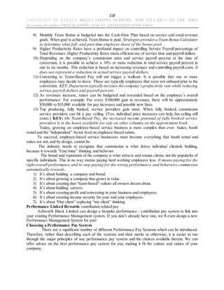 118
UNIVERSITY OF KERALA REGULATIONS, SCHEME, AND SYLLABUS OF THE MBA
(Evening-Regular) PROGRAMME 2018-19 ADMISSION ONWARDS
8) Monthly Team Bonus is budgeted into the Cash-Flow Plan based on service and retail revenue
goals. When goal is achieved, Team Bonus is paid. Strategies provides a Team-Bonus Calculator
to determine what full- and part-time employee share of the bonus pool.
9) Higher Productivity Rates have a profound impact on controlling Service Payroll percentage of
Total Revenues. Higher Productivity Rates mean efficient use of service time and payroll dollars.
10) Depending on the company’s commission rates and service payroll percent at the time of
conversion, it is possible to achieve a 10% or more reduction in total service payroll percent in
one to six months. This reduction is based on increasing revenues and controlling payroll costs. It
does not represent a reduction in actual service payroll dollars.
11) Converting to Team-Based Pay will not trigger a walkout. It is possible that one or more
employees may decide to leave. These are typically employees that were not onboard prior to the
conversion. KEY: Departures typically increase the company’sproductivity rate while reducing
service payroll dollars and payroll percent.
12) As revenues increase, raises can be budgeted and rewarded based on the employee’s overall
performance. For example: For every $100,000 gain in revenues, there will be approximately
$30,000 to $35,000 available for pay increases and possible new hires.
13) Top producing, fully booked, service providers gain most. When fully booked, commission
service providers can hit a pay ceiling. (Yes, individual price increases can help, but ceiling still
exists.) KEY: On Team-Based Pay, the increased income potential of fully booked service
providers is in the hours available for sale on other columns on the appointment book.
Today, growing an employee-based service business is more complex than ever. Suites, booth
rental and the “independent” factor feed on employee-based salons.
To succeed, employee-based service businesses must become everything that booth rental and
suites are not, and by design, cannot be.
The industry needs to recognize that commission is what drives individual clientele building,
because it rewards “I/me/mine” thinking and behavior.
The brand and reputation of the company is what attracts and retains clients, not the popularity of
specific individuals. This in no way means paying hard working employees less. It means paying for the
right overall performance and to stop paying for the wrong performance and behaviors commission
automatically rewards.
1) It’s about building a company and brand.
2) It’s about growing a company that grows in value.
3) It’s about creating that “team-based” culture all owners dream about.
4) It’s about building careers.
5) It’s about creating profit and reinvesting in your business and employees.
6) It’s about creating income security for your and your employees.
7) It’s about “Our client” replacing “my client” thinking.
Performance Linked Rewards contribution related pay
Ashworth Black Limited can design a bespoke performance / contribution pay system to link into
your existing Performance Management system. If you don’t already have one, we’ll even design a new
Performance Management System for you!
Choosing a Performance Pay System
There are a significant number of different Performance Pay Systems which can be introduced.
Therefore, rather than describing each of the systems and their merits or otherwise, it is easier to run
through the major principles of any performance pay system and the choices available therein. We can
offer advice on the best performance pay system for you, making it fit the culture and values of your
company.
 
